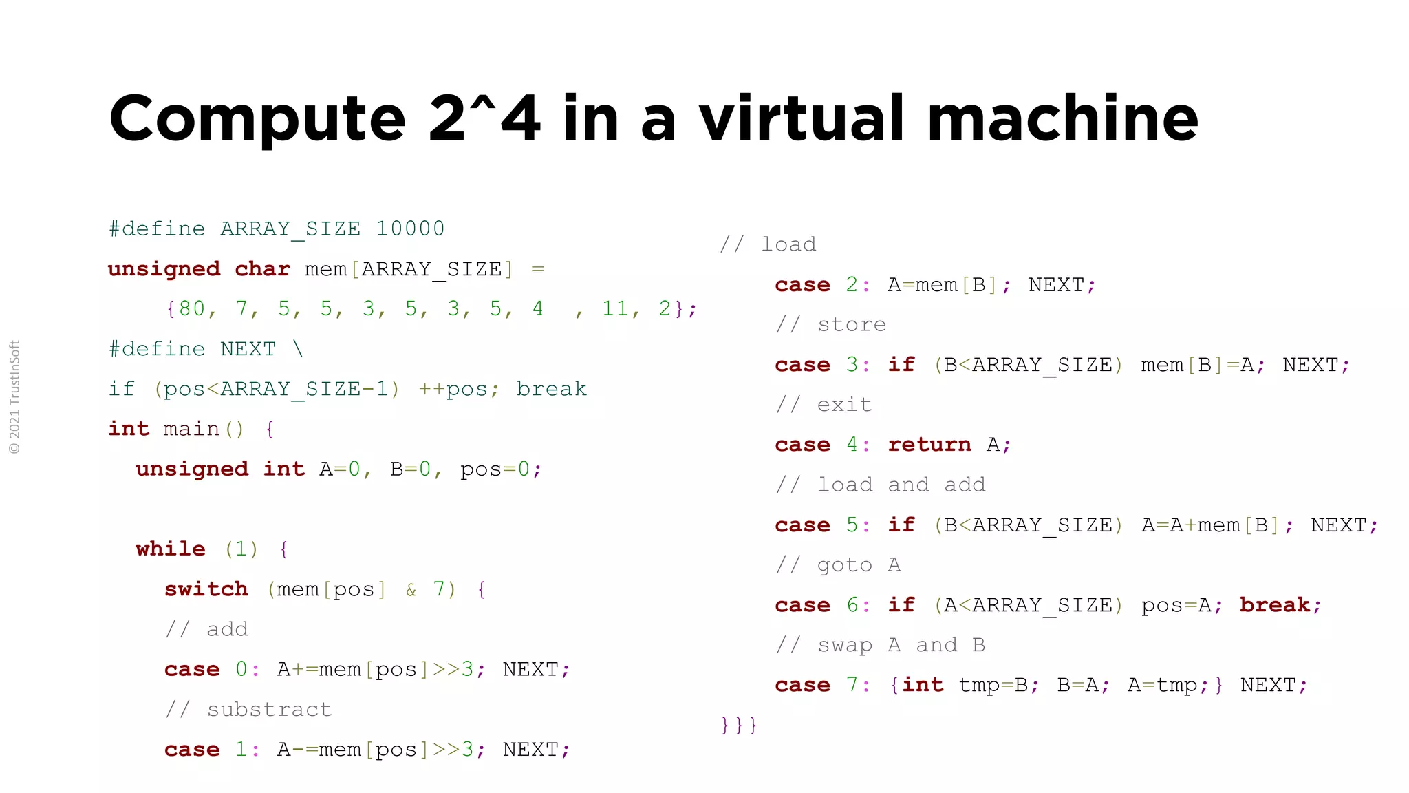 Compute 2^4 in a virtual machine
#define ARRAY_SIZE 10000
unsigned char mem[ARRAY_SIZE] =
{80, 7, 5, 5, 3, 5, 3, 5, 4 , 11, 2};
#define NEXT 
if (pos<ARRAY_SIZE-1) ++pos; break
int main() {
unsigned int A=0, B=0, pos=0;
while (1) {
switch (mem[pos] & 7) {
// add
case 0: A+=mem[pos]>>3; NEXT;
// substract
case 1: A-=mem[pos]>>3; NEXT;
// load
case 2: A=mem[B]; NEXT;
// store
case 3: if (B<ARRAY_SIZE) mem[B]=A; NEXT;
// exit
case 4: return A;
// load and add
case 5: if (B<ARRAY_SIZE) A=A+mem[B]; NEXT;
// goto A
case 6: if (A<ARRAY_SIZE) pos=A; break;
// swap A and B
case 7: {int tmp=B; B=A; A=tmp;} NEXT;
}}}
 