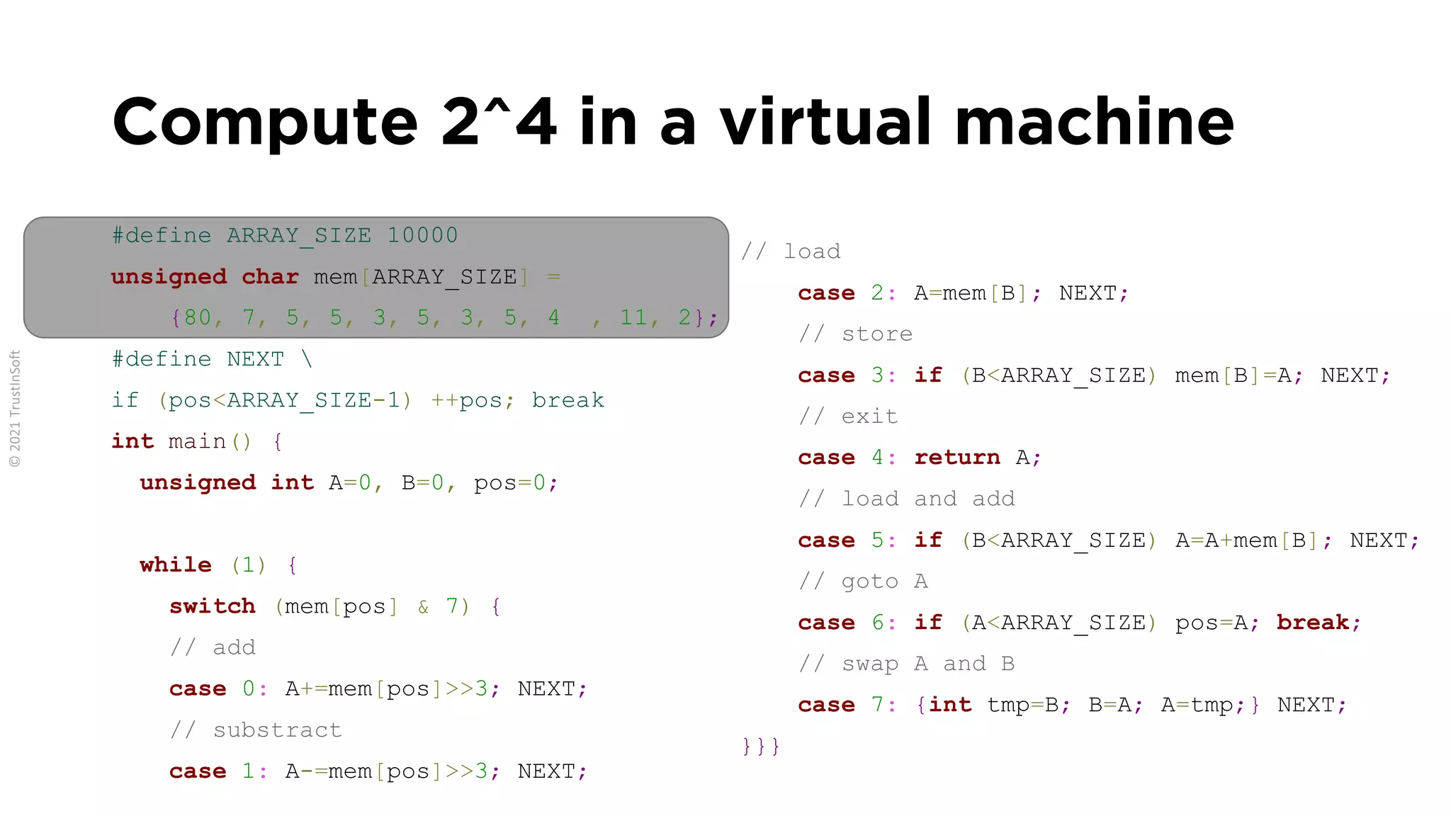 Compute 2^4 in a virtual machine
#define ARRAY_SIZE 10000
unsigned char mem[ARRAY_SIZE] =
{80, 7, 5, 5, 3, 5, 3, 5, 4 , 11, 2};
#define NEXT 
if (pos<ARRAY_SIZE-1) ++pos; break
int main() {
unsigned int A=0, B=0, pos=0;
while (1) {
switch (mem[pos] & 7) {
// add
case 0: A+=mem[pos]>>3; NEXT;
// substract
case 1: A-=mem[pos]>>3; NEXT;
// load
case 2: A=mem[B]; NEXT;
// store
case 3: if (B<ARRAY_SIZE) mem[B]=A; NEXT;
// exit
case 4: return A;
// load and add
case 5: if (B<ARRAY_SIZE) A=A+mem[B]; NEXT;
// goto A
case 6: if (A<ARRAY_SIZE) pos=A; break;
// swap A and B
case 7: {int tmp=B; B=A; A=tmp;} NEXT;
}}}
 