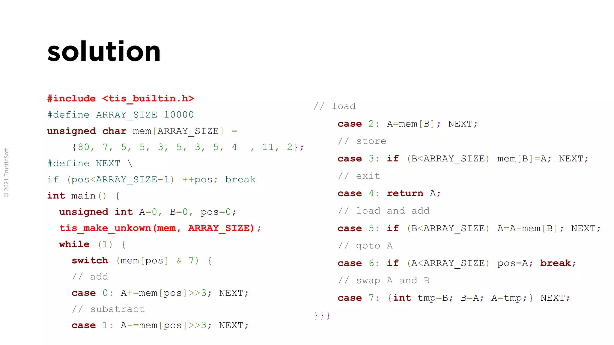 solution
#include <tis_builtin.h>
#define ARRAY_SIZE 10000
unsigned char mem[ARRAY_SIZE] =
{80, 7, 5, 5, 3, 5, 3, 5, 4 , 11, 2};
#define NEXT 
if (pos<ARRAY_SIZE-1) ++pos; break
int main() {
unsigned int A=0, B=0, pos=0;
tis_make_unkown(mem, ARRAY_SIZE);
while (1) {
switch (mem[pos] & 7) {
// add
case 0: A+=mem[pos]>>3; NEXT;
// substract
case 1: A-=mem[pos]>>3; NEXT;
// load
case 2: A=mem[B]; NEXT;
// store
case 3: if (B<ARRAY_SIZE) mem[B]=A; NEXT;
// exit
case 4: return A;
// load and add
case 5: if (B<ARRAY_SIZE) A=A+mem[B]; NEXT;
// goto A
case 6: if (A<ARRAY_SIZE) pos=A; break;
// swap A and B
case 7: {int tmp=B; B=A; A=tmp;} NEXT;
}}}
 
