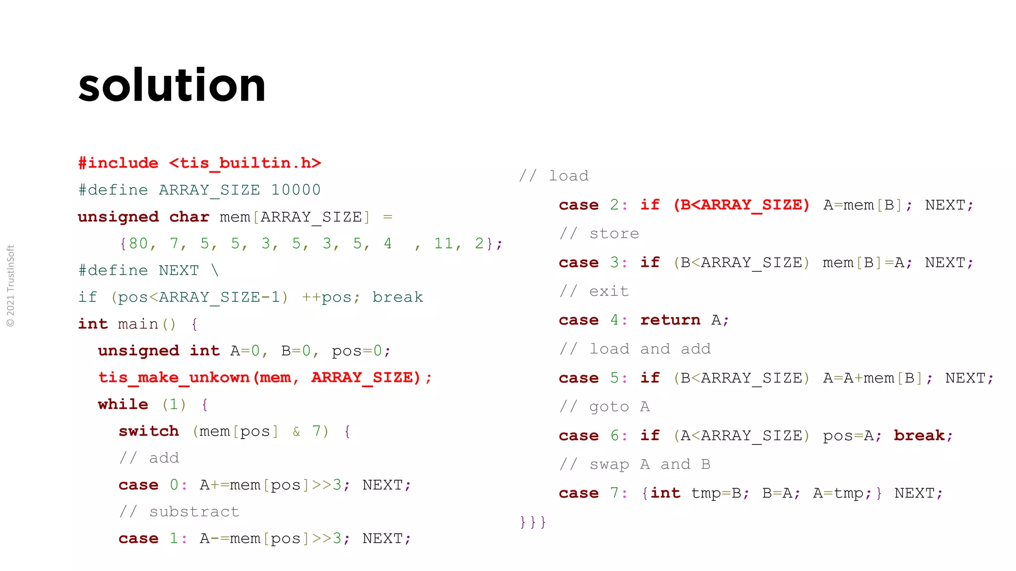 solution
#include <tis_builtin.h>
#define ARRAY_SIZE 10000
unsigned char mem[ARRAY_SIZE] =
{80, 7, 5, 5, 3, 5, 3, 5, 4 , 11, 2};
#define NEXT 
if (pos<ARRAY_SIZE-1) ++pos; break
int main() {
unsigned int A=0, B=0, pos=0;
tis_make_unkown(mem, ARRAY_SIZE);
while (1) {
switch (mem[pos] & 7) {
// add
case 0: A+=mem[pos]>>3; NEXT;
// substract
case 1: A-=mem[pos]>>3; NEXT;
// load
case 2: if (B<ARRAY_SIZE) A=mem[B]; NEXT;
// store
case 3: if (B<ARRAY_SIZE) mem[B]=A; NEXT;
// exit
case 4: return A;
// load and add
case 5: if (B<ARRAY_SIZE) A=A+mem[B]; NEXT;
// goto A
case 6: if (A<ARRAY_SIZE) pos=A; break;
// swap A and B
case 7: {int tmp=B; B=A; A=tmp;} NEXT;
}}}
 