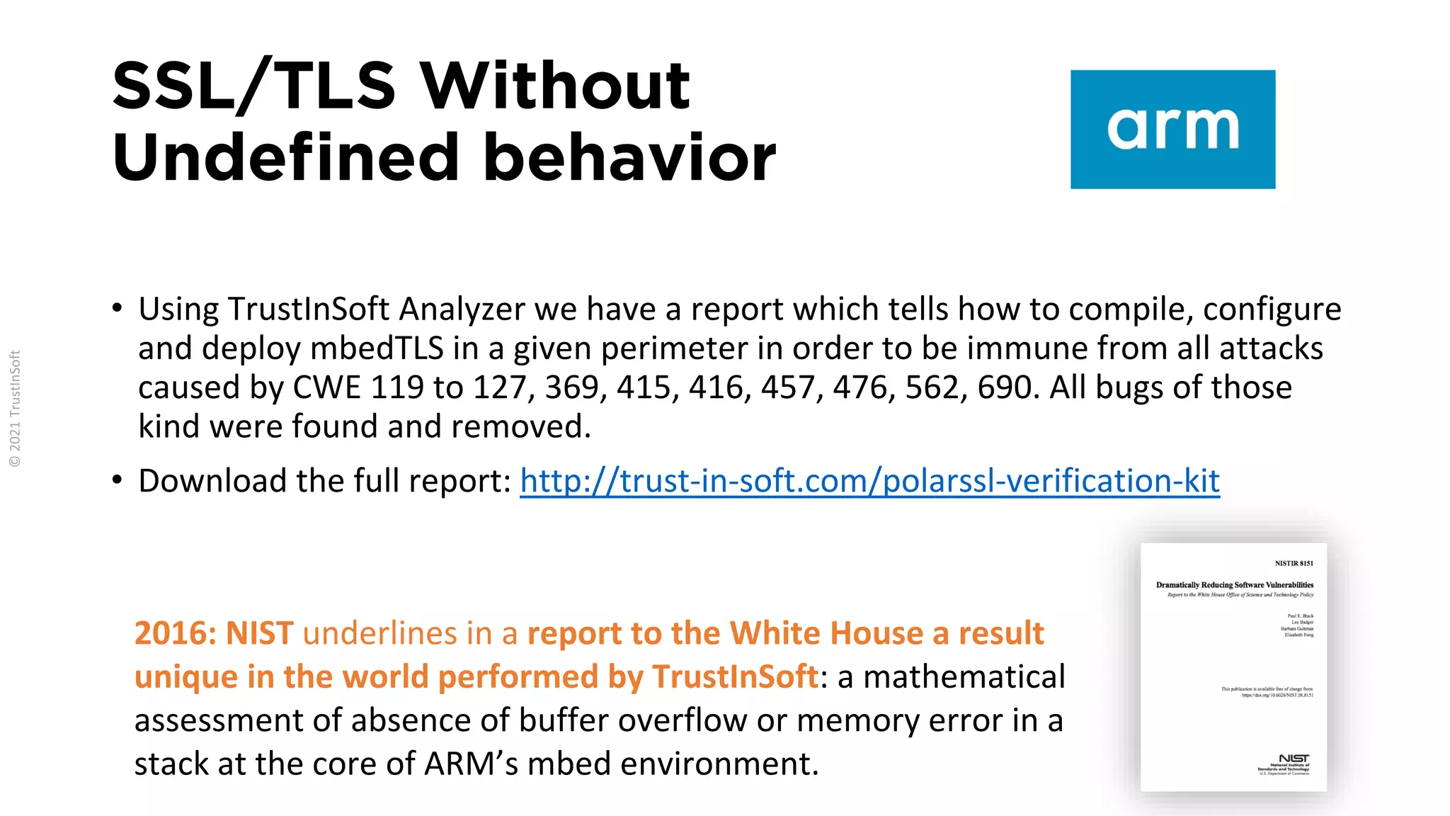 SSL/TLS Without
Undefined behavior
• Using TrustInSoft Analyzer we have a report which tells how to compile, configure
and deploy mbedTLS in a given perimeter in order to be immune from all attacks
caused by CWE 119 to 127, 369, 415, 416, 457, 476, 562, 690. All bugs of those
kind were found and removed.
• Download the full report: http://trust-in-soft.com/polarssl-verification-kit
2016: NIST underlines in a report to the White House a result
unique in the world performed by TrustInSoft: a mathematical
assessment of absence of buffer overflow or memory error in a
stack at the core of ARM’s mbed environment.
 