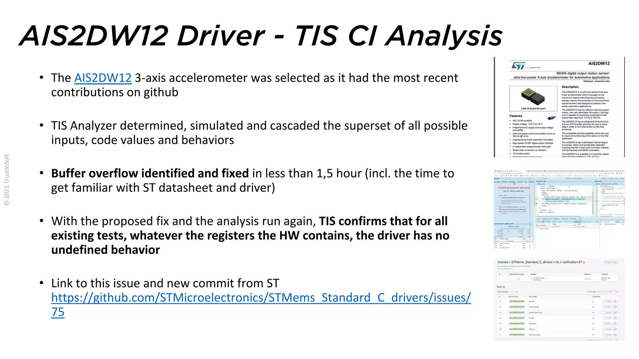 AIS2DW12 Driver - TIS CI Analysis
• The AIS2DW12 3-axis accelerometer was selected as it had the most recent
contributions on github
• TIS Analyzer determined, simulated and cascaded the superset of all possible
inputs, code values and behaviors
• Buffer overflow identified and fixed in less than 1,5 hour (incl. the time to
get familiar with ST datasheet and driver)
• With the proposed fix and the analysis run again, TIS confirms that for all
existing tests, whatever the registers the HW contains, the driver has no
undefined behavior
• Link to this issue and new commit from ST
https://github.com/STMicroelectronics/STMems_Standard_C_drivers/issues/
75
 