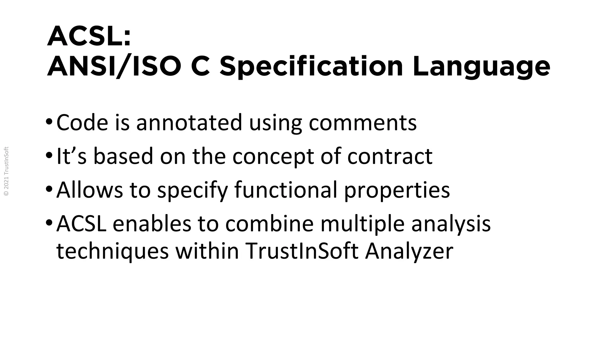ACSL:
ANSI/ISO C Specification Language
•Code is annotated using comments
•It’s based on the concept of contract
•Allows to specify functional properties
•ACSL enables to combine multiple analysis
techniques within TrustInSoft Analyzer
 