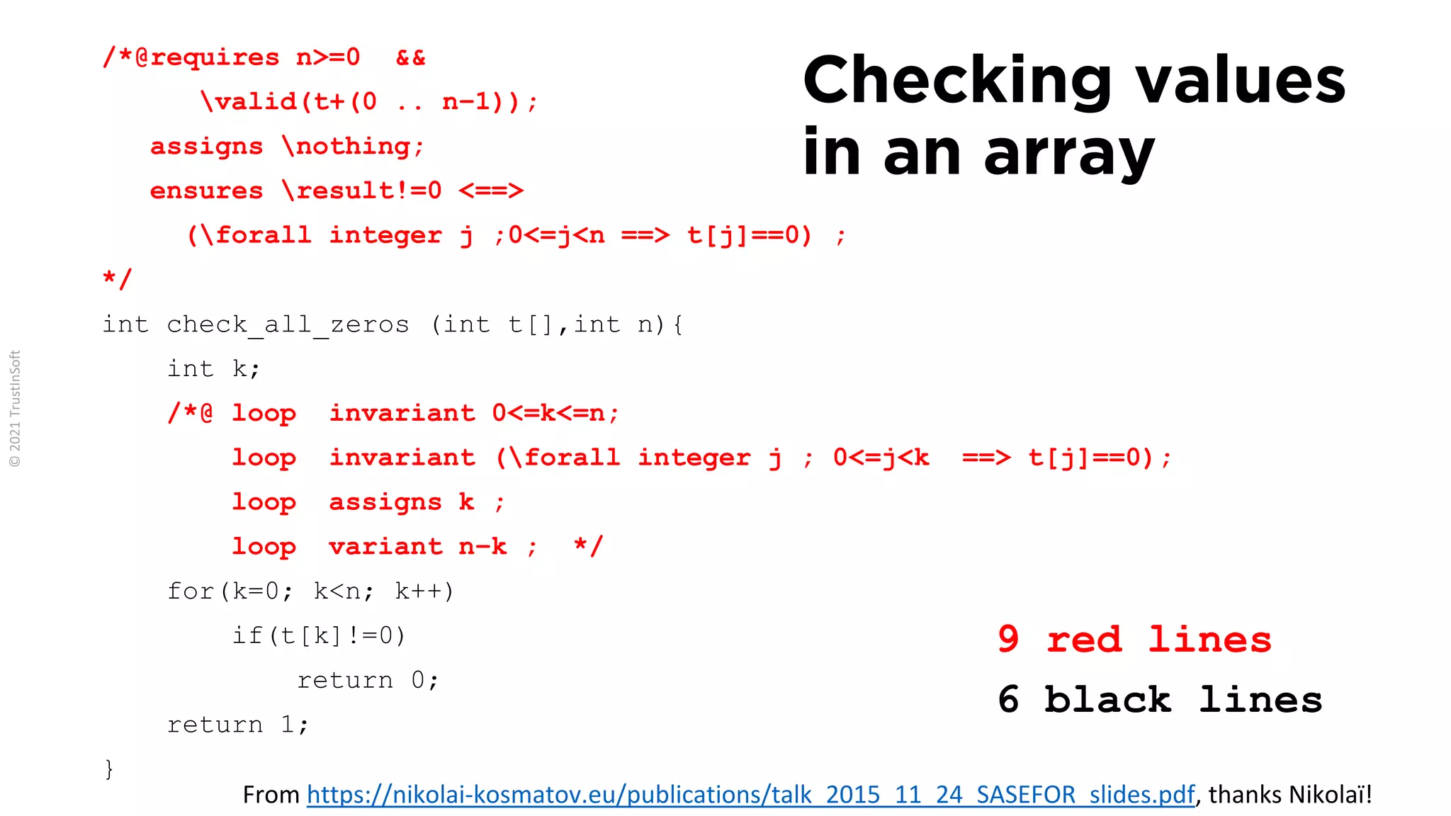 /*@requires n>=0 &&
valid(t+(0 .. n−1));
assigns nothing;
ensures result!=0 <==>
(forall integer j ;0<=j<n ==> t[j]==0) ;
*/
int check_all_zeros (int t[],int n){
int k;
/*@ loop invariant 0<=k<=n;
loop invariant (forall integer j ; 0<=j<k ==> t[j]==0);
loop assigns k ;
loop variant n−k ; */
for(k=0; k<n; k++)
if(t[k]!=0)
return 0;
return 1;
}
Checking values
in an array
9 red lines
6 black lines
From https://nikolai-kosmatov.eu/publications/talk_2015_11_24_SASEFOR_slides.pdf, thanks Nikolaï!
 