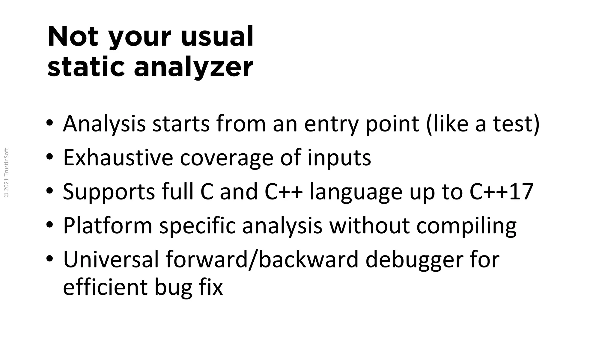 Not your usual
static analyzer
• Analysis starts from an entry point (like a test)
• Exhaustive coverage of inputs
• Supports full C and C++ language up to C++17
• Platform specific analysis without compiling
• Universal forward/backward debugger for
efficient bug fix
 