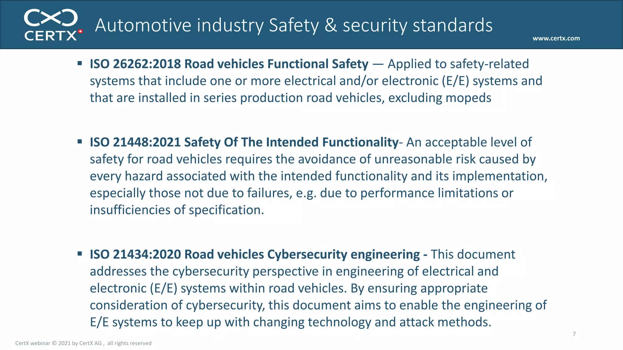 www.certx.com
7
 ISO 26262:2018 Road vehicles Functional Safety — Applied to safety-related
systems that include one or more electrical and/or electronic (E/E) systems and
that are installed in series production road vehicles, excluding mopeds
 ISO 21448:2021 Safety Of The Intended Functionality- An acceptable level of
safety for road vehicles requires the avoidance of unreasonable risk caused by
every hazard associated with the intended functionality and its implementation,
especially those not due to failures, e.g. due to performance limitations or
insufficiencies of specification.
 ISO 21434:2020 Road vehicles Cybersecurity engineering - This document
addresses the cybersecurity perspective in engineering of electrical and
electronic (E/E) systems within road vehicles. By ensuring appropriate
consideration of cybersecurity, this document aims to enable the engineering of
E/E systems to keep up with changing technology and attack methods.
Automotive industry Safety & security standards
CertX webinar © 2021 by CertX AG , all rights reserved
 