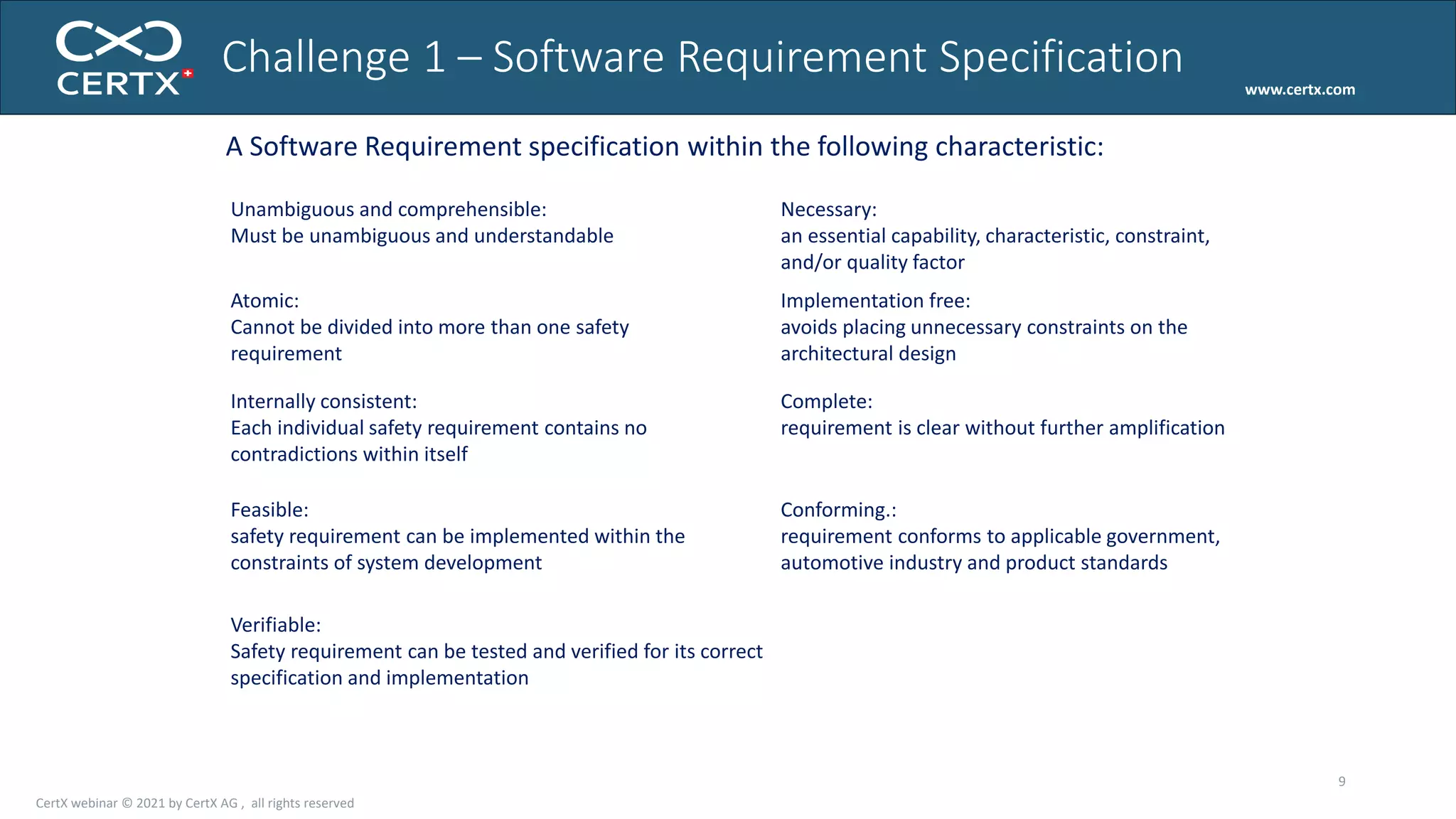 www.certx.com
Challenge 1 – Software Requirement Specification
9
A Software Requirement specification within the following characteristic:
Unambiguous and comprehensible:
Must be unambiguous and understandable
Atomic:
Cannot be divided into more than one safety
requirement
Internally consistent:
Each individual safety requirement contains no
contradictions within itself
Feasible:
safety requirement can be implemented within the
constraints of system development
Verifiable:
Safety requirement can be tested and verified for its correct
specification and implementation
Necessary:
an essential capability, characteristic, constraint,
and/or quality factor
Implementation free:
avoids placing unnecessary constraints on the
architectural design
Complete:
requirement is clear without further amplification
Conforming.:
requirement conforms to applicable government,
automotive industry and product standards
CertX webinar © 2021 by CertX AG , all rights reserved
 