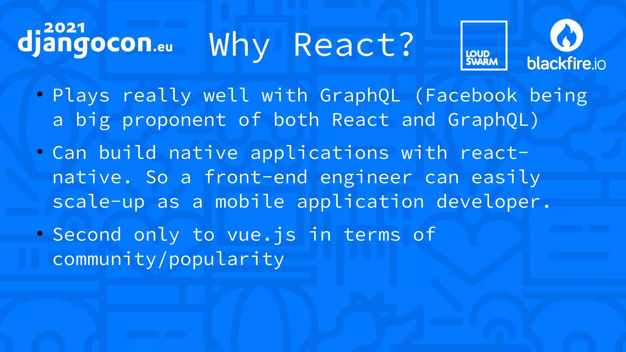 Why React? ● Plays really well with GraphQL (Facebook being a big proponent of both React and GraphQL) ● Can build native applications with react- native. So a front-end engineer can easily scale-up as a mobile application developer. ● Second only to vue.js in terms of community/popularity 