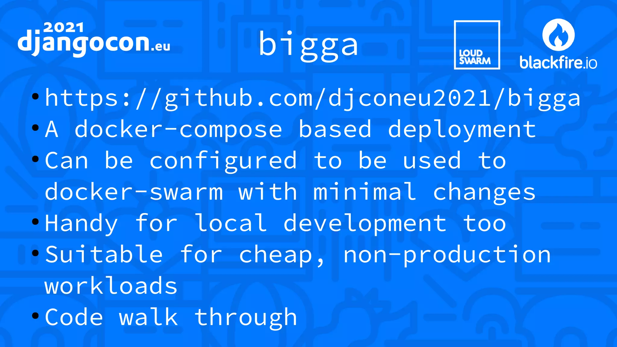 bigga ● https://github.com/djconeu2021/bigga ● A docker-compose based deployment ● Can be configured to be used to docker-swarm with minimal changes ● Handy for local development too ● Suitable for cheap, non-production workloads ● Code walk through 