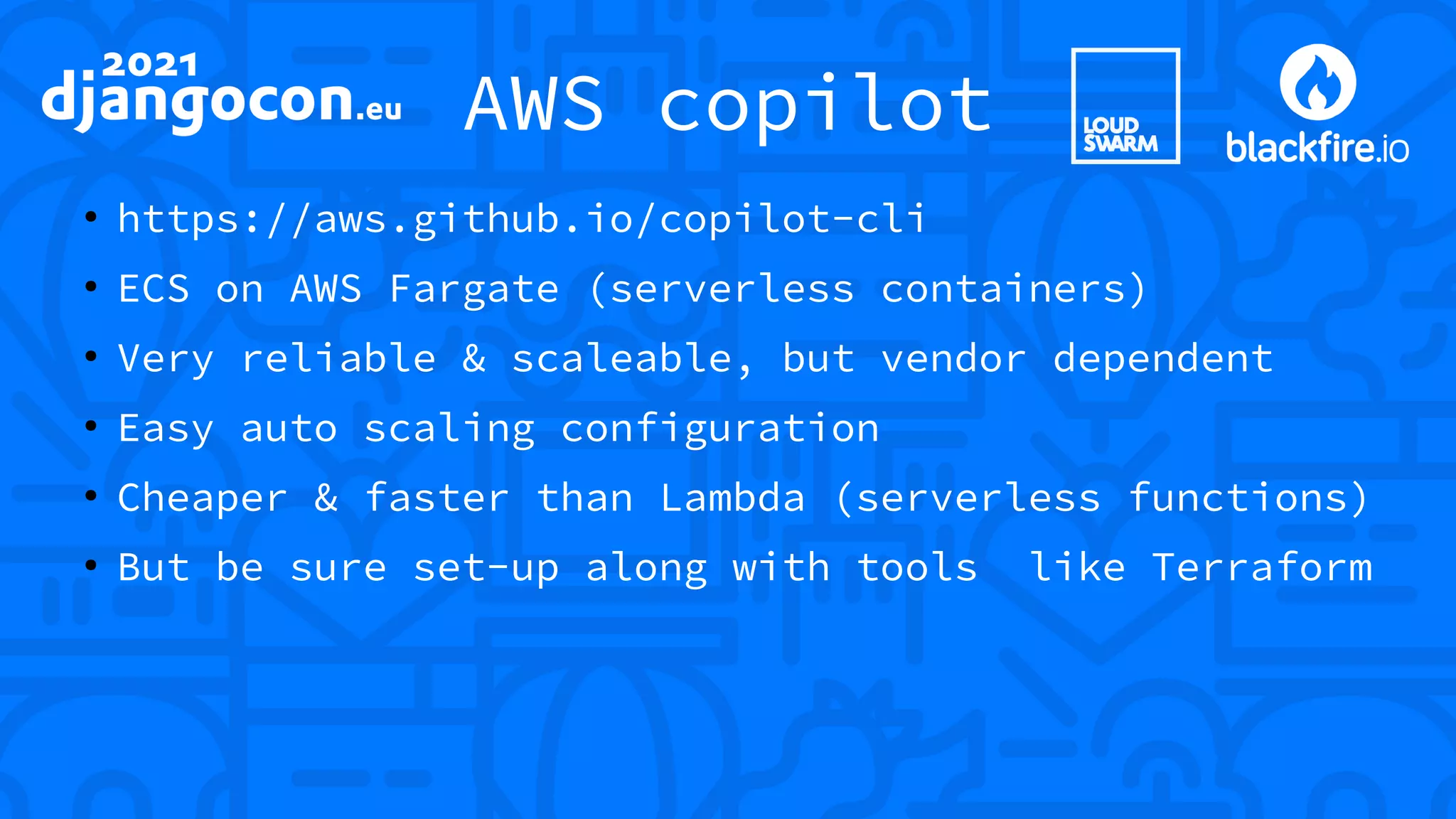 AWS copilot ● https://aws.github.io/copilot-cli ● ECS on AWS Fargate (serverless containers) ● Very reliable & scaleable, but vendor dependent ● Easy auto scaling configuration ● Cheaper & faster than Lambda (serverless functions) ● But be sure set-up along with tools like Terraform 
