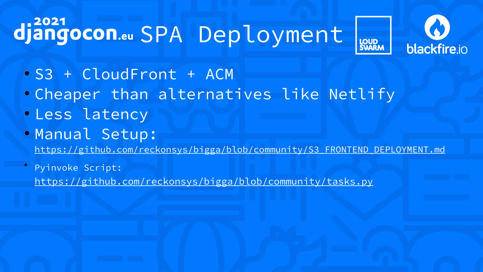 SPA Deployment ● S3 + CloudFront + ACM ● Cheaper than alternatives like Netlify ● Less latency ● Manual Setup: https://github.com/reckonsys/bigga/blob/community/S3_FRONTEND_DEPLOYMENT.md ● Pyinvoke Script: https://github.com/reckonsys/bigga/blob/community/tasks.py 