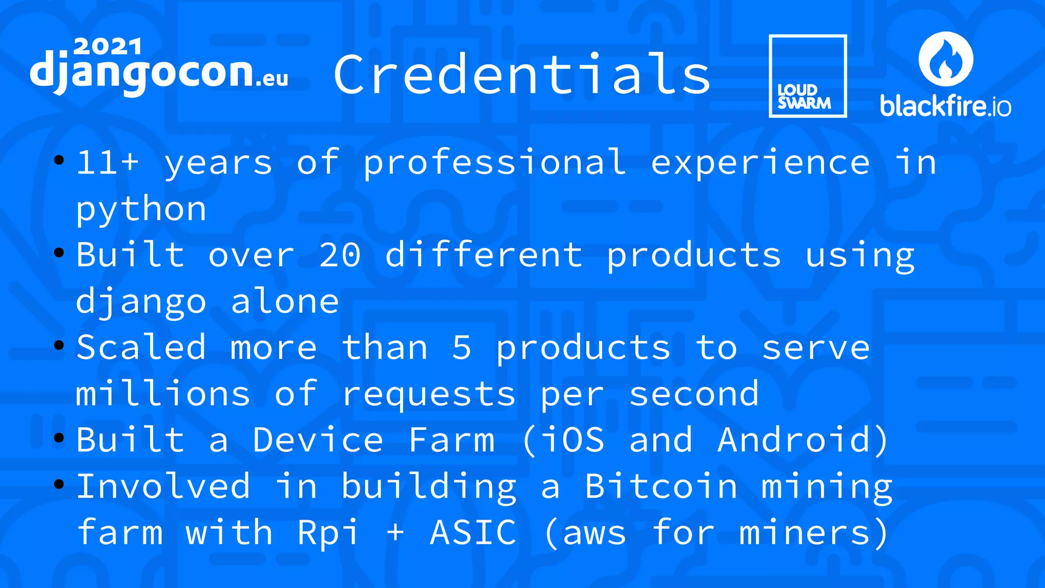 Credentials ● 11+ years of professional experience in python ● Built over 20 different products using django alone ● Scaled more than 5 products to serve millions of requests per second ● Built a Device Farm (iOS and Android) ● Involved in building a Bitcoin mining farm with Rpi + ASIC (aws for miners) 