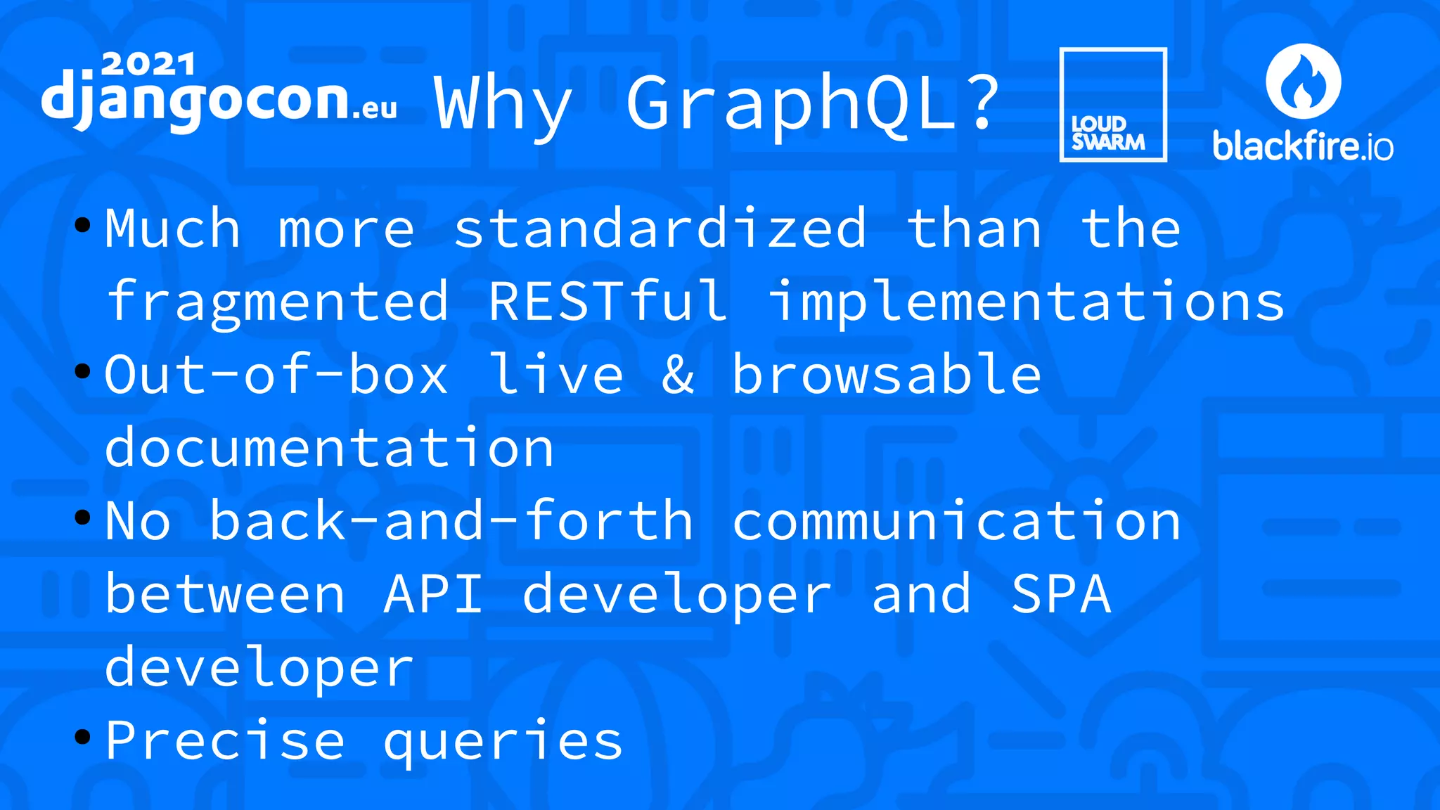 Why GraphQL? ● Much more standardized than the fragmented RESTful implementations ● Out-of-box live & browsable documentation ● No back-and-forth communication between API developer and SPA developer ● Precise queries 