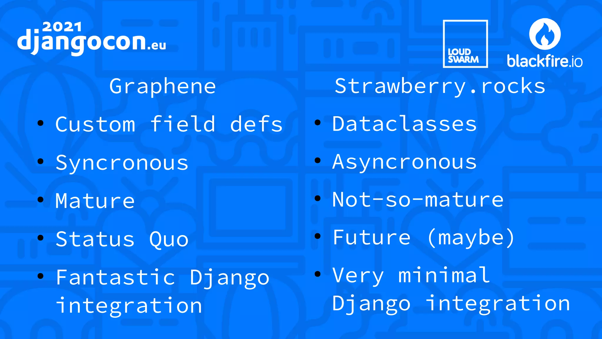 Graphene ● Custom field defs ● Syncronous ● Mature ● Status Quo ● Fantastic Django integration Strawberry.rocks ● Dataclasses ● Asyncronous ● Not-so-mature ● Future (maybe) ● Very minimal Django integration 
