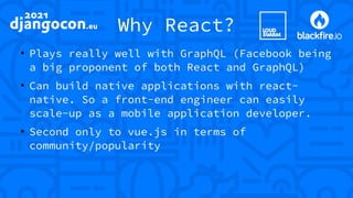 Why React?
●
Plays really well with GraphQL (Facebook being
a big proponent of both React and GraphQL)
●
Can build native applications with react-
native. So a front-end engineer can easily
scale-up as a mobile application developer.
●
Second only to vue.js in terms of
community/popularity
 