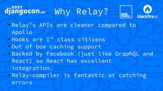Why Relay?
●
Relay’s APIs are cleaner compared to
Apollo
●
Hooks are 1st
class citizens
●
Out of box caching support
●
Backed by Facebook (just like GraphQL and
React) so React has excellent
integration.
●
Relay-compiler is fantastic at catching
errors
 