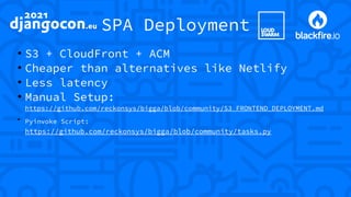 SPA Deployment
●
S3 + CloudFront + ACM
●
Cheaper than alternatives like Netlify
●
Less latency
●
Manual Setup:
https://github.com/reckonsys/bigga/blob/community/S3_FRONTEND_DEPLOYMENT.md
●
Pyinvoke Script:
https://github.com/reckonsys/bigga/blob/community/tasks.py
 