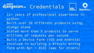 Credentials
●
11+ years of professional experience in
python
●
Built over 20 different products using
django alone
●
Scaled more than 5 products to serve
millions of requests per second
●
Built a Device Farm (iOS and Android)
●
Involved in building a Bitcoin mining
farm with Rpi + ASIC (aws for miners)
 