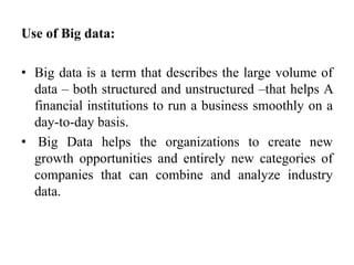 Use of Big data:
• Big data is a term that describes the large volume of
data – both structured and unstructured –that helps A
financial institutions to run a business smoothly on a
day-to-day basis.
• Big Data helps the organizations to create new
growth opportunities and entirely new categories of
companies that can combine and analyze industry
data.
 
