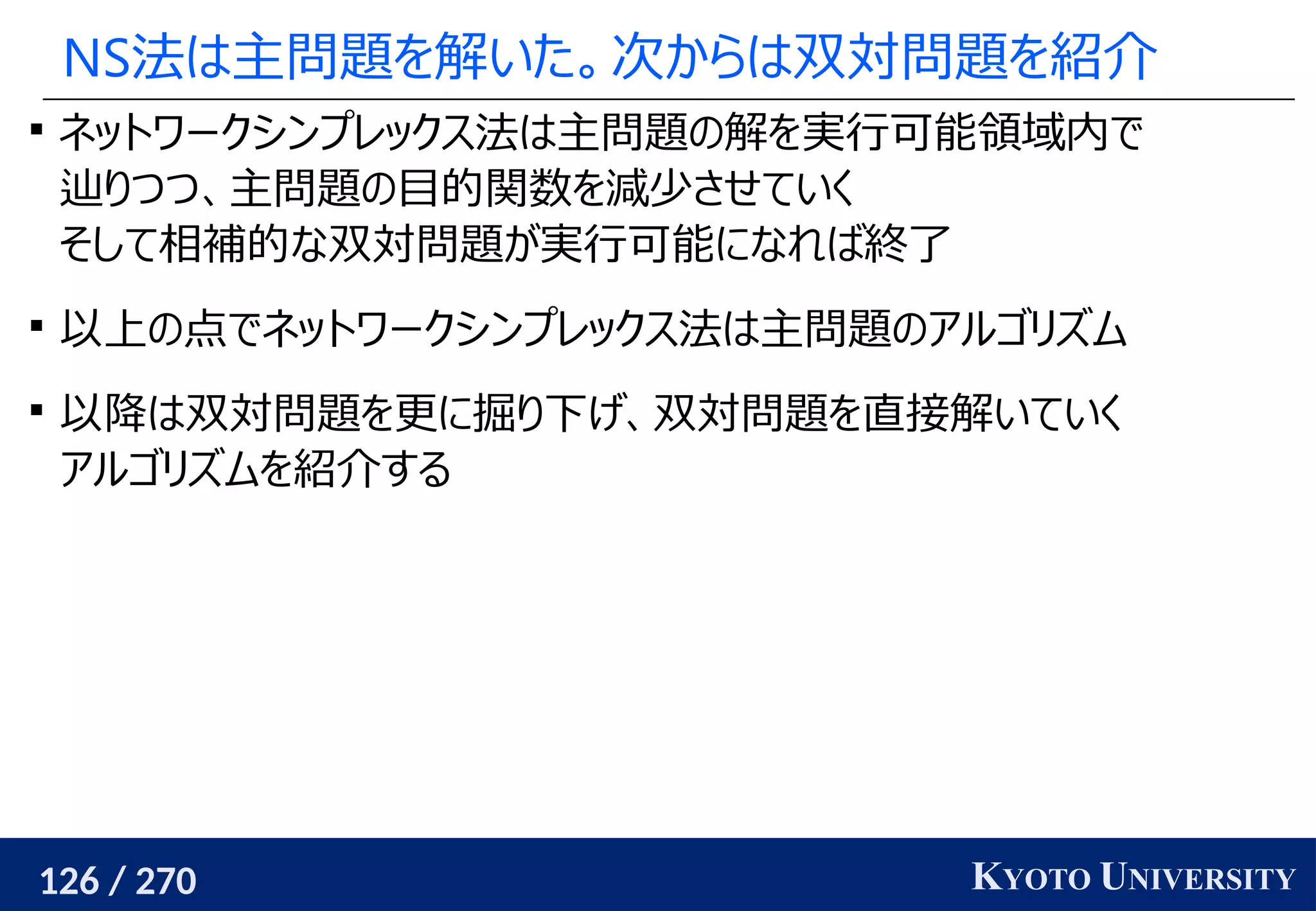 126 / 270 KYOTO UNIVERSITY
NS法は主問題を解いた。次からは双対問題を紹介

ネットワークシンプレックス法は主問題の解を実行可能領域内で
辿りつつ、主問題の目的関数を減少させていく
そして相補的な双対問題が実行可能になれば終了

以上の点でネットワークシンプレックス法は主問題のアルゴリズム

以降は双対問題を更に掘り下げ、双対問題を直接解いていく
アルゴリズムを紹介する
 