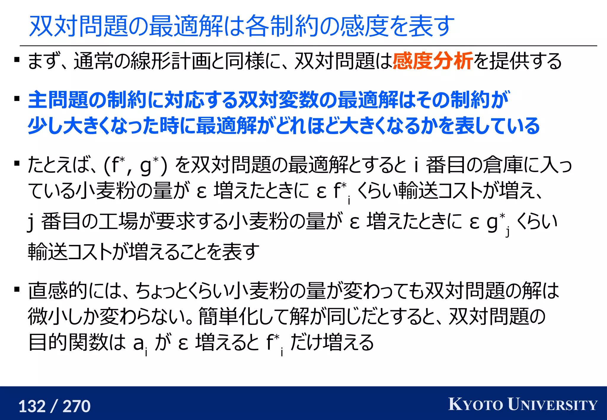 132 / 270 KYOTO UNIVERSITY
双対問題の最適解は各制約の感度を表す

まず、通常の線形計画と同様に、双対問題は感度分析を提供する

主問題の制約に対応する双対変数の最適解はその制約が
少し大きくなった時に最適解がどれほど大きくなるかを表している

たとえば、(f*
, g*
) を双対問題の最適解とすると i 番目の倉庫に入っ
ている小麦粉の量が ε 増えたときに ε f*
i
くらい輸送コストが増え、
j 番目の工場が要求する小麦粉の量が ε 増えたときに ε g*
j
くらい
輸送コストが増えることを表す

直感的には、ちょっとくらい小麦粉の量が変わっても双対問題の解は
微小しか変わらない。簡単化して解が同じだとすると、双対問題の
目的関数は ai
が ε 増えると f*
i
だけ増える
 