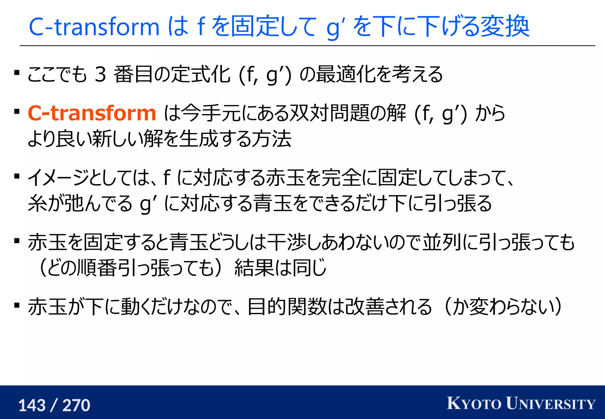 143 / 270 KYOTO UNIVERSITY
C-transform は f を固定して g’ を下に下げる変換

ここでも 3 番目の定式化 (f, g’) の最適化を考える

C-transform は今手元にある双対問題の解 (f, g’) から
より良い新しい解を生成する方法

イメージとしては、f に対応する赤玉を完全に固定してしまって、
糸が弛んでる g’ に対応する青玉をできるだけ下に引っ張る

赤玉を固定すると青玉どうしは干渉しあわないので並列に引っ張っても
（どの順番引っ張っても）結果は同じ

赤玉が下に動くだけなので、目的関数は改善される（か変わらない）
 