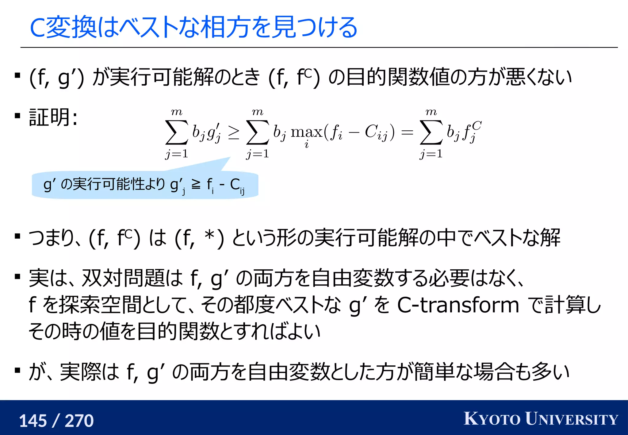 145 / 270 KYOTO UNIVERSITY
C変換はベストな相方を見つける

(f, g’) が実行可能解のとき (f, fC
) の目的関数値の方が悪くない

証明:

つまり、(f, fC
) は (f, *) という形の実行可能解の中でベストな解

実は、双対問題は f, g’ の両方を自由変数する必要はなく、
f を探索空間として、その都度ベストな g’ を C-transform で計算し
その時の値を目的関数とすればよい

が、実際は f, g’ の両方を自由変数とした方が簡単な場合も多い
g’ の実行可能性より g’j
≧ fi
- Cij
 