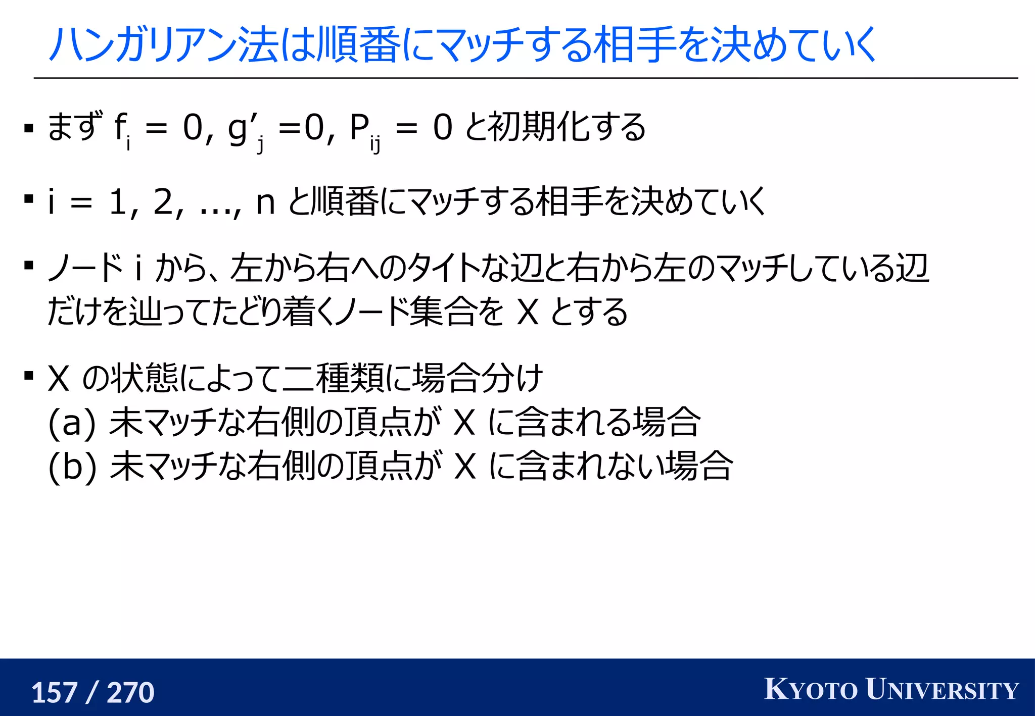 157 / 270 KYOTO UNIVERSITY
ハンガリアン法は順番にマッチする相手を決めていく
 まず fi
= 0, g’j
=0, Pij
= 0 と初期化する

i = 1, 2, ..., n と順番にマッチする相手を決めていく

ノード i から、左から右へのタイトな辺と右から左のマッチしている辺
だけを辿ってたどり着くノード集合を X とする

X の状態によって二種類に場合分け
(a) 未マッチな右側の頂点が X に含まれる場合
(b) 未マッチな右側の頂点が X に含まれない場合
 