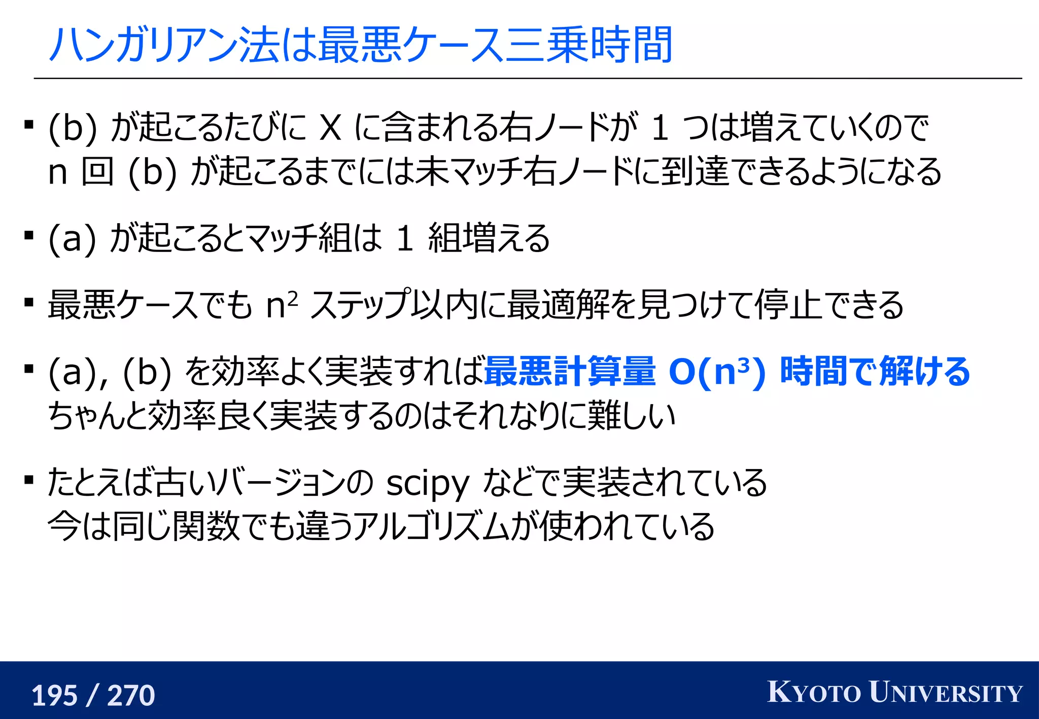 195 / 270 KYOTO UNIVERSITY
ハンガリアン法は最悪ケース三乗時間

(b) が起こるたびに X に含まれる右ノードが 1 つは増えていくので
n 回 (b) が起こるまでには未マッチ右ノードに到達できるようになる

(a) が起こるとマッチ組は 1 組増える

最悪ケースでも n2
ステップ以内に最適解を見つけて停止できる

(a), (b) を効率よく実装すれば最悪計算量 O(n3
) 時間で解ける
ちゃんと効率良く実装するのはそれなりに難しい

たとえば古いバージョンの scipy などで実装されている
今は同じ関数でも違うアルゴリズムが使われている
 