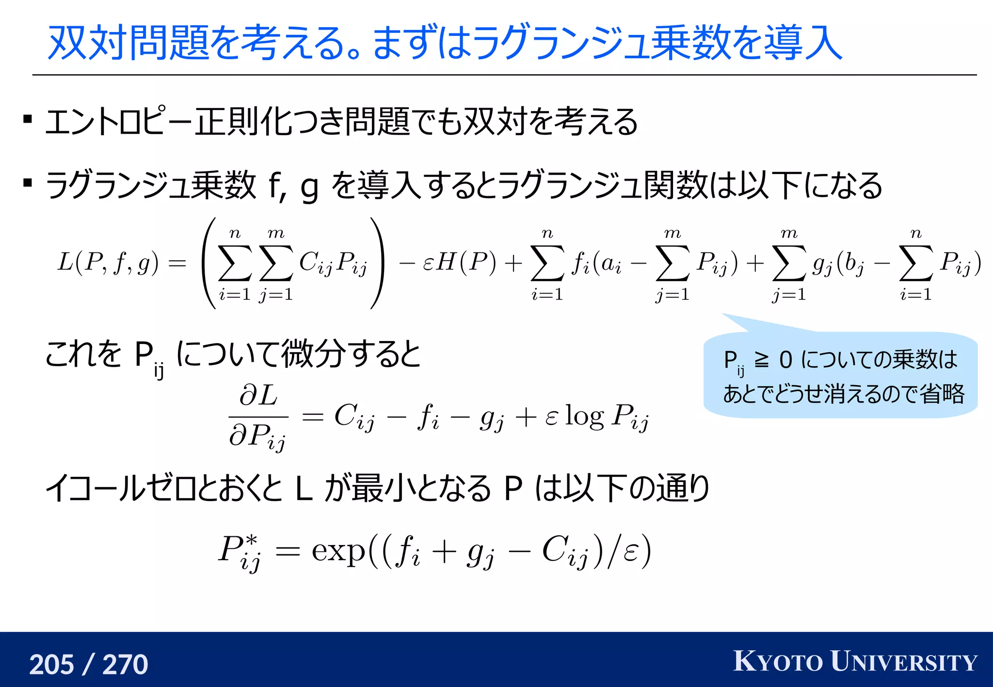 205 / 270 KYOTO UNIVERSITY
双対問題を考える。まずはラグランジュ乗数を導入

エントロピー正則化つき問題でも双対を考える

ラグランジュ乗数 f, g を導入するとラグランジュ関数は以下になる
これを Pij
について微分すると
イコールゼロとおくと L が最小となる P は以下の通り
Pij
≧ 0 についての乗数は
あとでどうせ消えるので省略
 