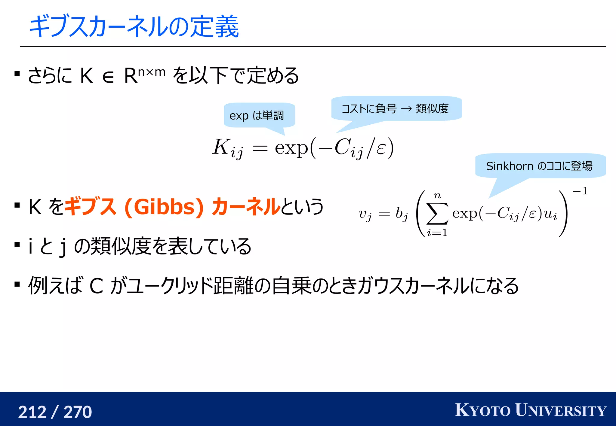 212 / 270 KYOTO UNIVERSITY
ギブスカーネルの定義

さらに K ∈ Rn×m
を以下で定める

K をギブス (Gibbs) カーネルという

i と j の類似度を表している

例えば C がユークリッド距離の自乗のときガウスカーネルになる
コストに負号 → 類似度
exp は単調
Sinkhorn のココに登場
 