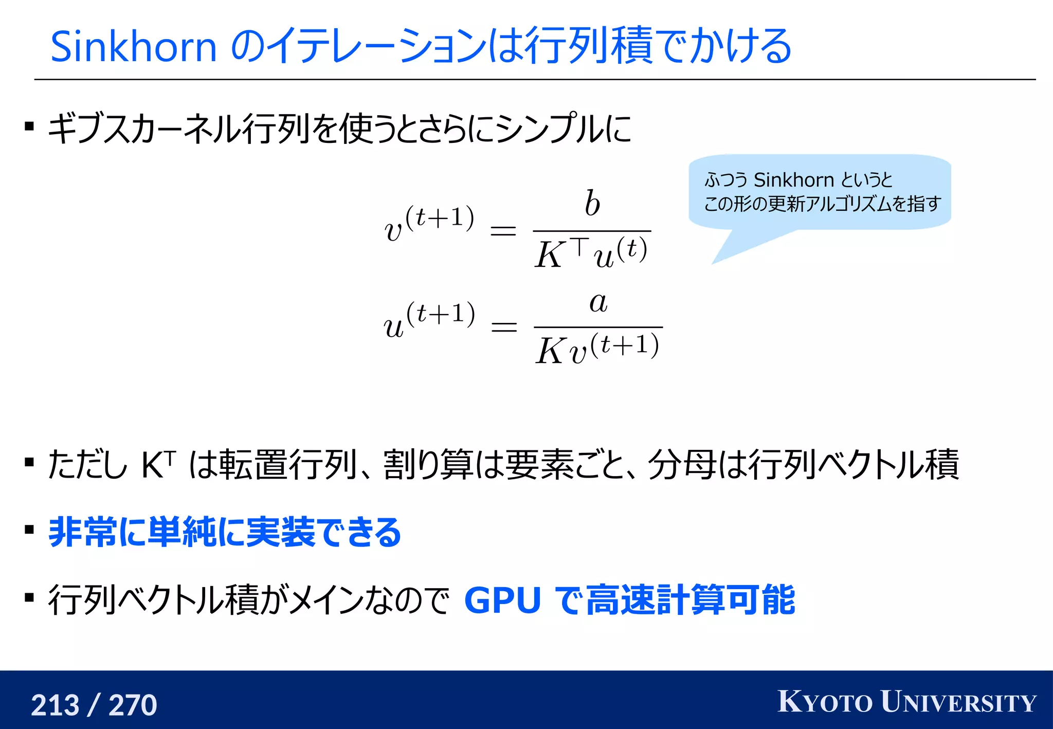 213 / 270 KYOTO UNIVERSITY
Sinkhorn のイテレーションは行列積でかける

ギブスカーネル行列を使うとさらにシンプルに

ただし KT
は転置行列、割り算は要素ごと、分母は行列ベクトル積

非常に単純に実装できる

行列ベクトル積がメインなので GPU で高速計算可能
ふつう Sinkhorn というと
この形の更新アルゴリズムを指す
 
