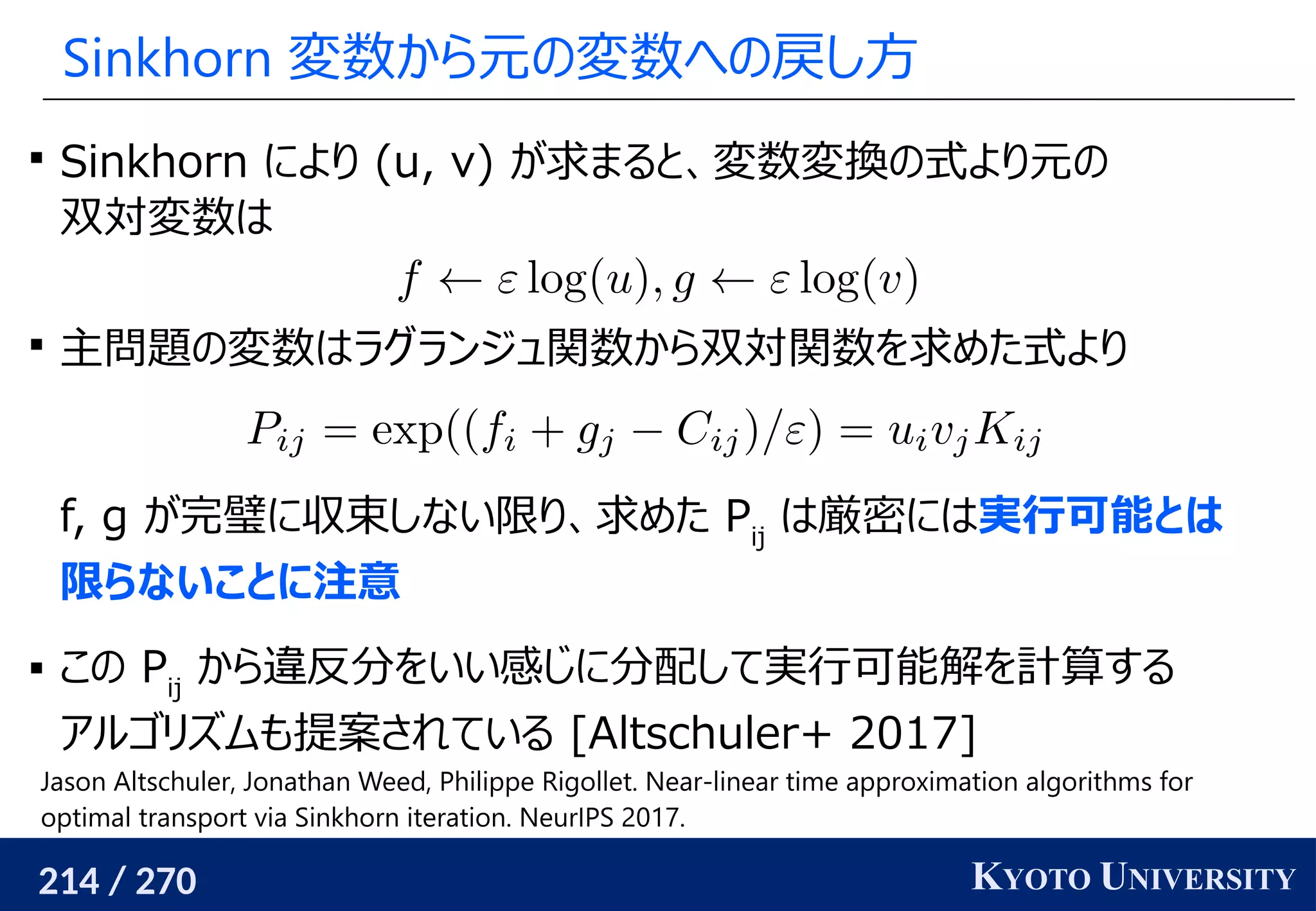 214 / 270 KYOTO UNIVERSITY
Sinkhorn 変数から元の変数への戻し方

Sinkhorn により (u, v) が求まると、変数変換の式より元の
双対変数は

主問題の変数はラグランジュ関数から双対関数を求めた式より
f, g が完璧に収束しない限り、求めた Pij
は厳密には実行可能とは
限らないことに注意
 この Pij
から違反分をいい感じに分配して実行可能解を計算する
アルゴリズムも提案されている [Altschuler+ 2017]
Jason Altschuler, Jonathan Weed, Philippe Rigollet. Near-linear time approximation algorithms for
optimal transport via Sinkhorn iteration. NeurIPS 2017.
 