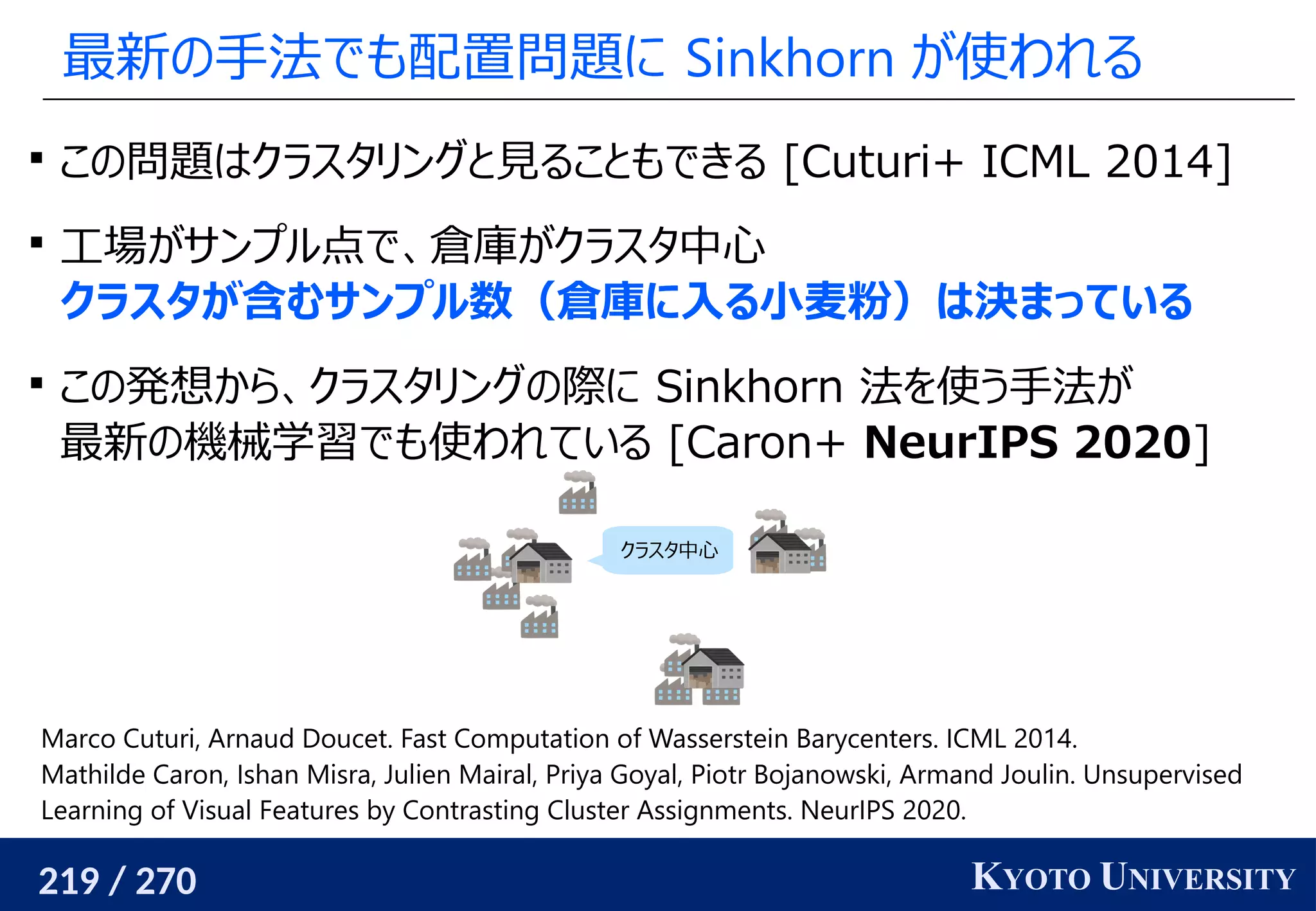 219 / 270 KYOTO UNIVERSITY
最新の手法でも配置問題に Sinkhorn が使われる

この問題はクラスタリングと見ることもできる [Cuturi+ ICML 2014]

工場がサンプル点で、倉庫がクラスタ中心
クラスタが含むサンプル数（倉庫に入る小麦粉）は決まっている

この発想から、クラスタリングの際に Sinkhorn 法を使う手法が
最新の機械学習でも使われている [Caron+ NeurIPS 2020]
Marco Cuturi, Arnaud Doucet. Fast Computation of Wasserstein Barycenters. ICML 2014.
Mathilde Caron, Ishan Misra, Julien Mairal, Priya Goyal, Piotr Bojanowski, Armand Joulin. Unsupervised
Learning of Visual Features by Contrasting Cluster Assignments. NeurIPS 2020.
クラスタ中心
 