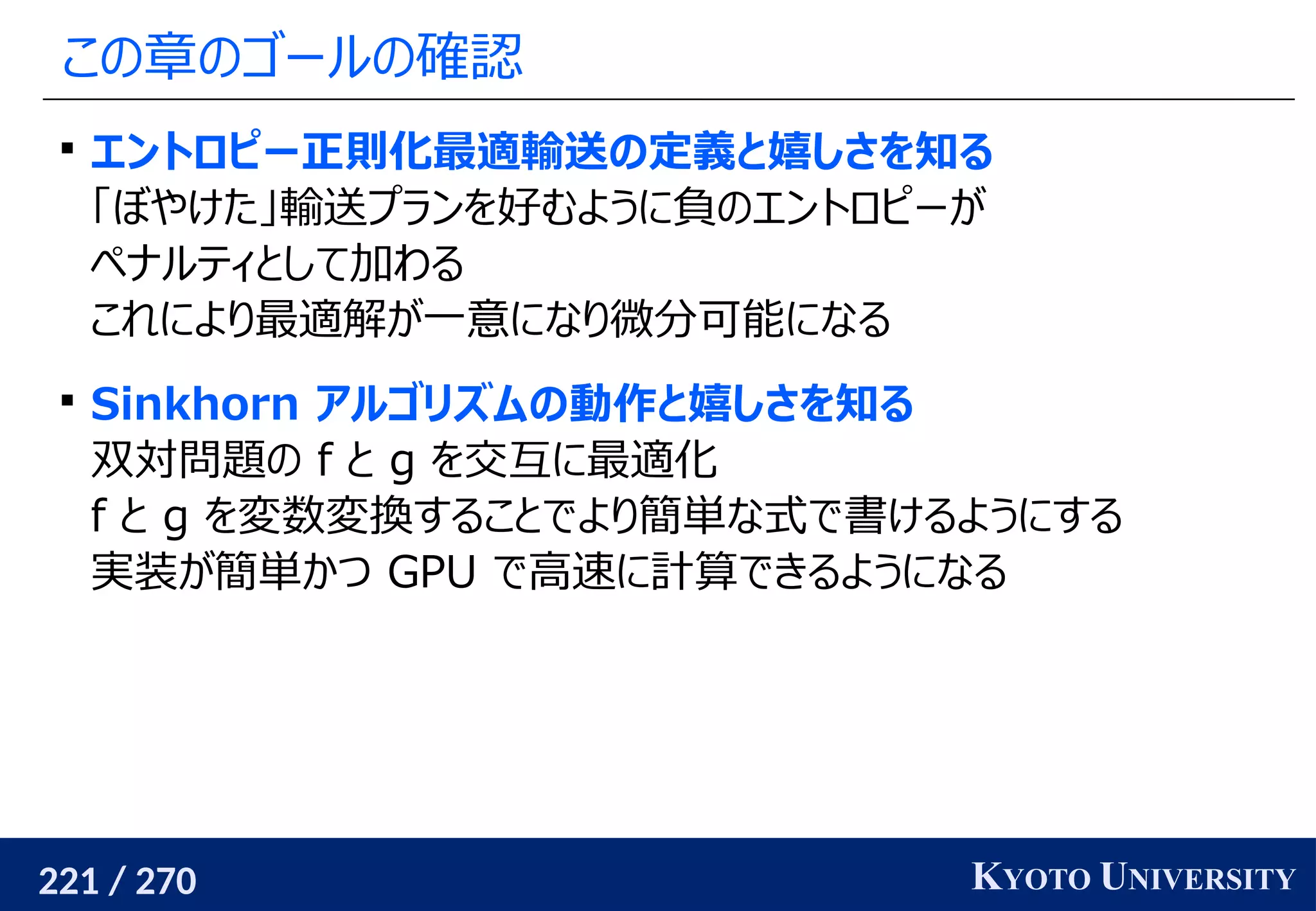 221 / 270 KYOTO UNIVERSITY
この章のゴールの確認

エントロピー正則化最適輸送の定義と嬉しさを知る
「ぼやけた」輸送プランを好むように負のエントロピーが
ペナルティとして加わる
これにより最適解が一意になり微分可能になる

Sinkhorn アルゴリズムの動作と嬉しさを知る
双対問題の f と g を交互に最適化
f と g を変数変換することでより簡単な式で書けるようにする
実装が簡単かつ GPU で高速に計算できるようになる
 