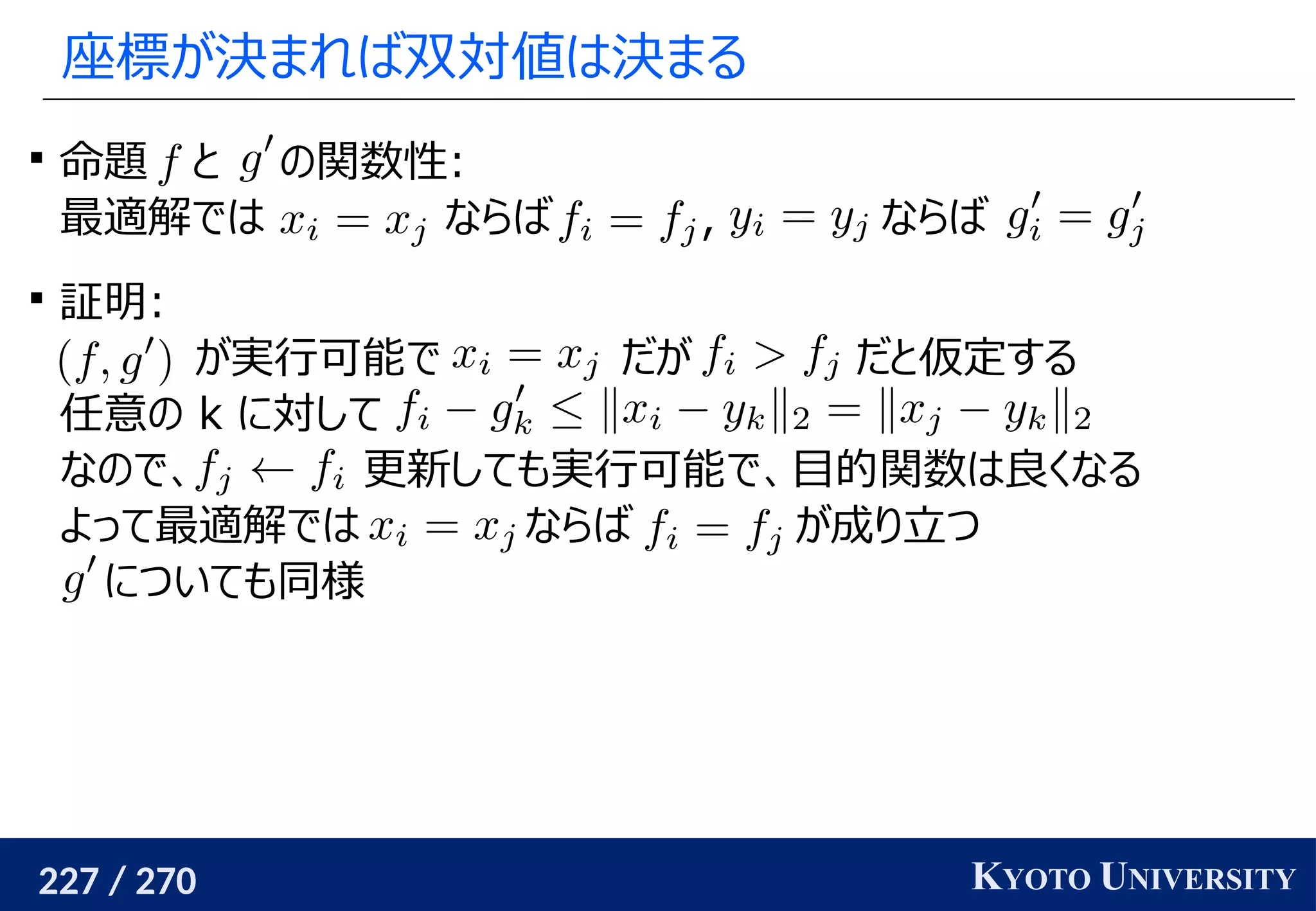 227 / 270 KYOTO UNIVERSITY
座標が決まれば双対値は決まる

命題 と の関数性:
最適解では ならば , ならば

証明:
が実行可能で だが だと仮定する
任意の k に対して
なので、 更新しても実行可能で、目的関数は良くなる
よって最適解では ならば が成り立つ
についても同様
 