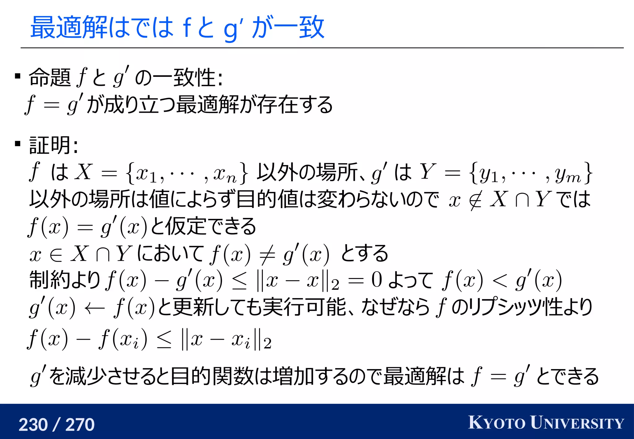 230 / 270 KYOTO UNIVERSITY
最適解はでは f と g’ が一致

命題 と の一致性:
が成り立つ最適解が存在する

証明:
は 以外の場所、 は
以外の場所は値によらず目的値は変わらないので では
と仮定できる
において とする
制約より よって
と更新しても実行可能、なぜなら のリプシッツ性より
を減少させると目的関数は増加するので最適解は とできる
 