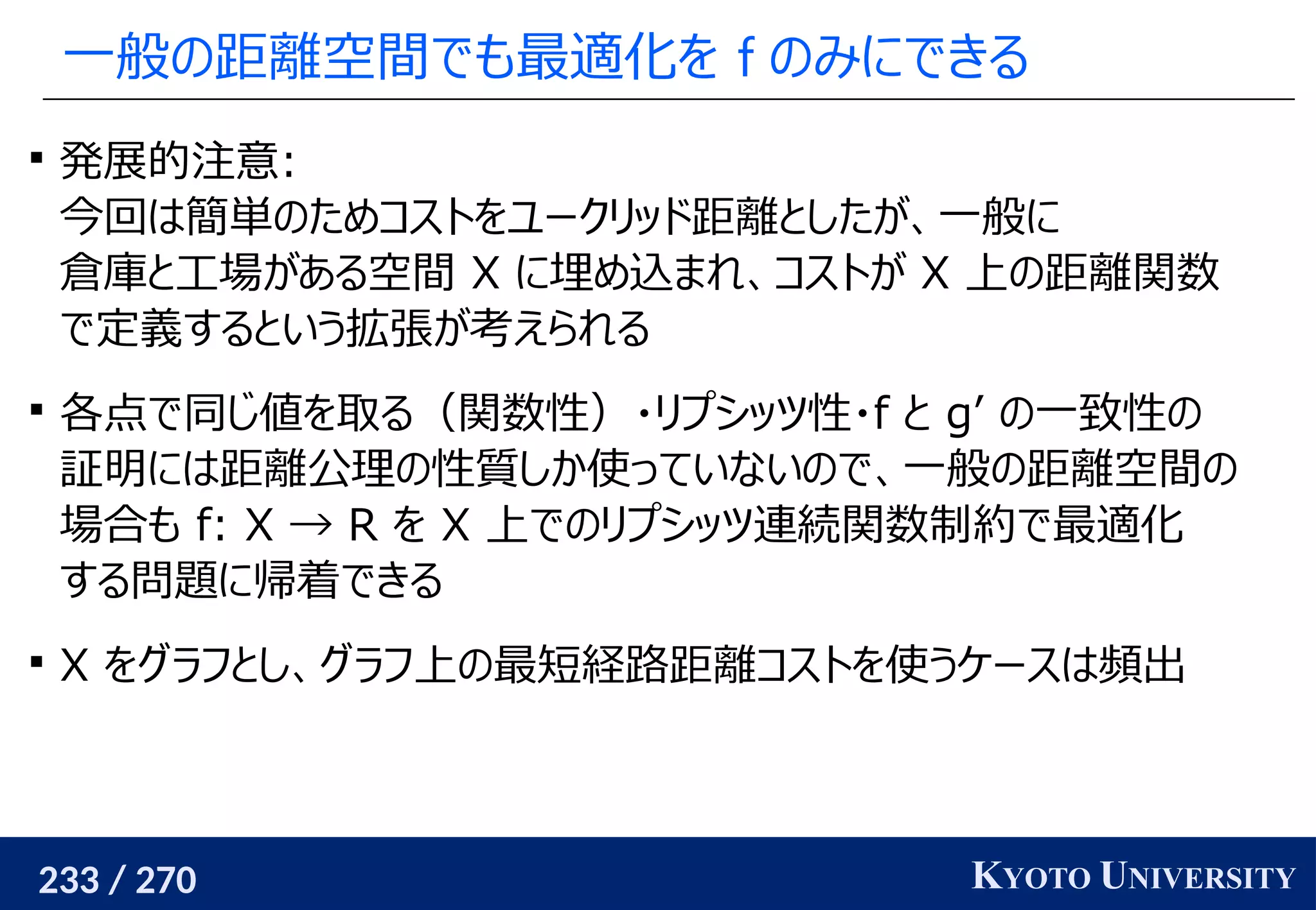 233 / 270 KYOTO UNIVERSITY
一般の距離空間でも最適化を f のみにできる

発展的注意:
今回は簡単のためコストをユークリッド距離としたが、一般に
倉庫と工場がある空間 X に埋め込まれ、コストが X 上の距離関数
で定義するという拡張が考えられる

各点で同じ値を取る（関数性）・リプシッツ性・f と g’ の一致性の
証明には距離公理の性質しか使っていないので、一般の距離空間の
場合も f: X → R を X 上でのリプシッツ連続関数制約で最適化
する問題に帰着できる

X をグラフとし、グラフ上の最短経路距離コストを使うケースは頻出
 