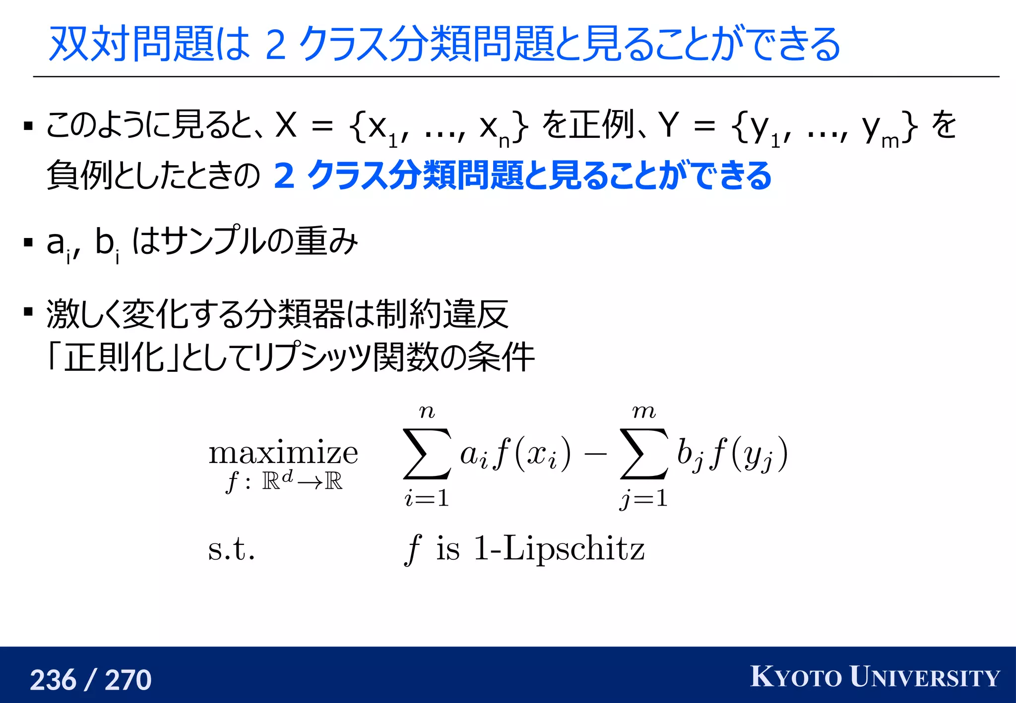 236 / 270 KYOTO UNIVERSITY
双対問題は 2 クラス分類問題と見ることができる
 このように見ると、X = {x1
, ..., xn
} を正例、Y = {y1
, ..., ym
} を
負例としたときの 2 クラス分類問題と見ることができる
 ai
, bi
はサンプルの重み

激しく変化する分類器は制約違反
「正則化」としてリプシッツ関数の条件
 