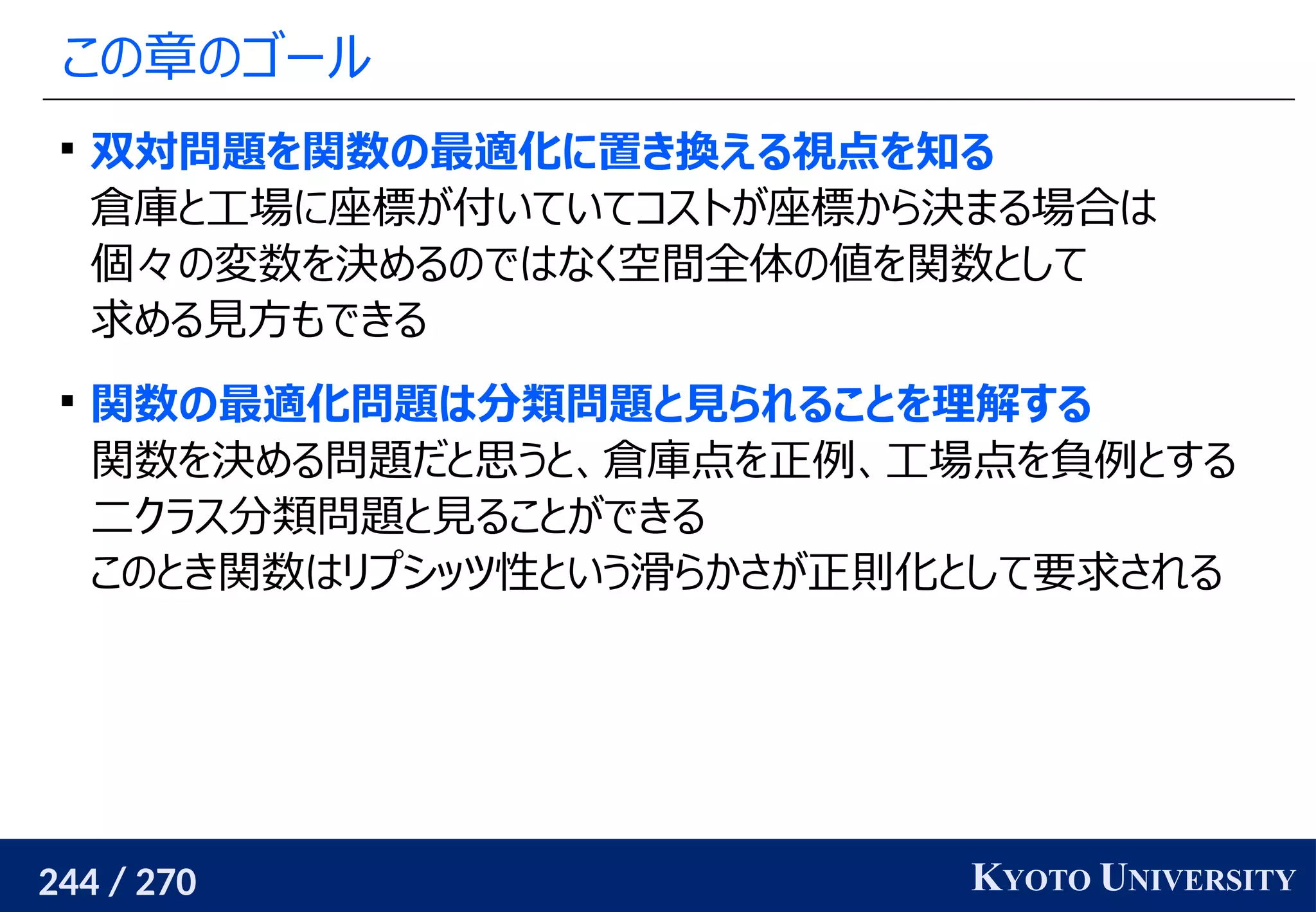 244 / 270 KYOTO UNIVERSITY
この章のゴール

双対問題を関数の最適化に置き換える視点を知る
倉庫と工場に座標が付いていてコストが座標から決まる場合は
個々の変数を決めるのではなく空間全体の値を関数として
求める見方もできる

関数の最適化問題は分類問題と見られることを理解する
関数を決める問題だと思うと、倉庫点を正例、工場点を負例とする
二クラス分類問題と見ることができる
このとき関数はリプシッツ性という滑らかさが正則化として要求される
 