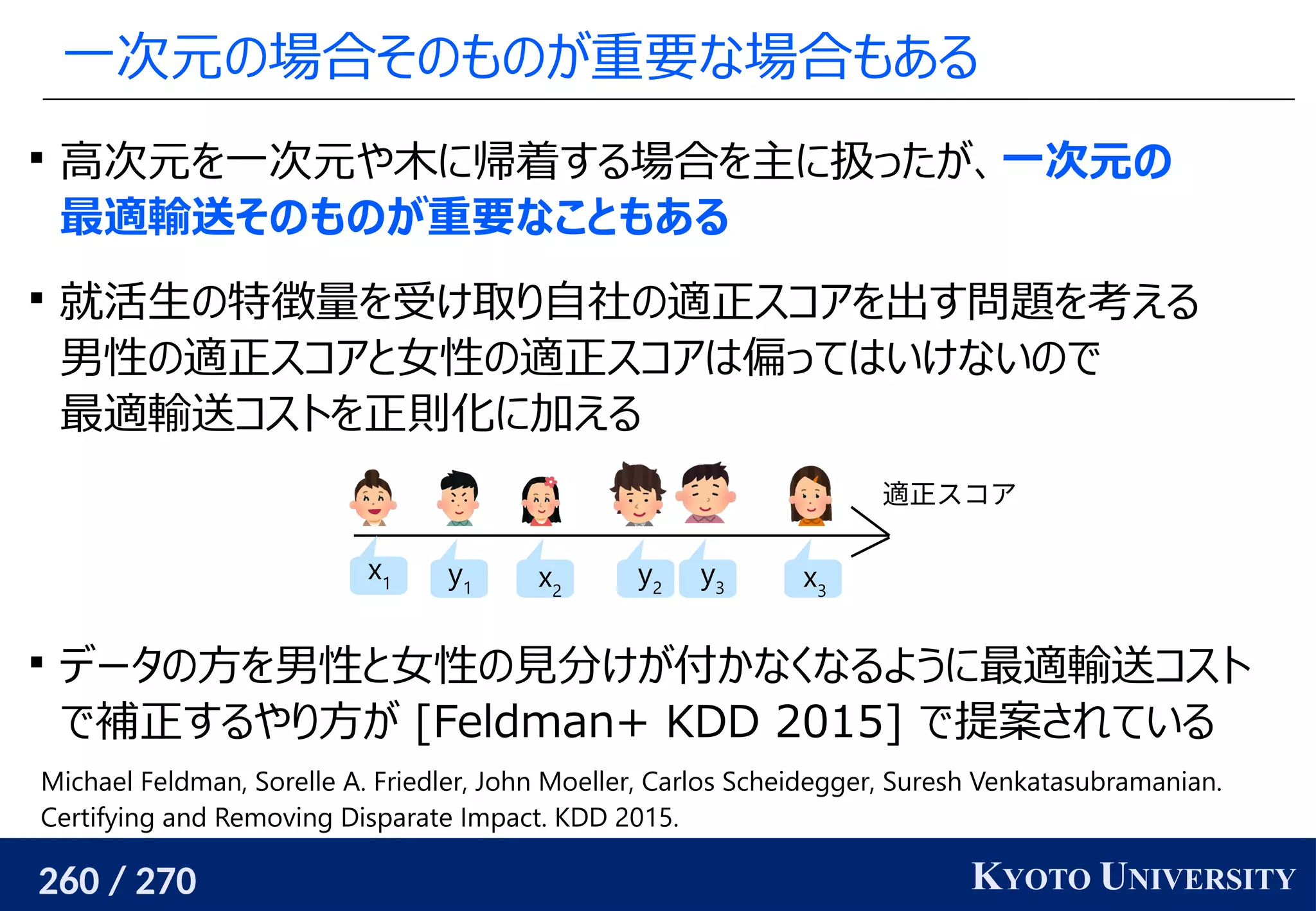 260 / 270 KYOTO UNIVERSITY
一次元の場合そのものが重要な場合もある

高次元を一次元や木に帰着する場合を主に扱ったが、一次元の
最適輸送そのものが重要なこともある

就活生の特徴量を受け取り自社の適正スコアを出す問題を考える
男性の適正スコアと女性の適正スコアは偏ってはいけないので
最適輸送コストを正則化に加える

データの方を男性と女性の見分けが付かなくなるように最適輸送コスト
で補正するやり方が [Feldman+ KDD 2015] で提案されている
適正スコア
x1 x2
x3
y1
y2
y3
Michael Feldman, Sorelle A. Friedler, John Moeller, Carlos Scheidegger, Suresh Venkatasubramanian.
Certifying and Removing Disparate Impact. KDD 2015.
 