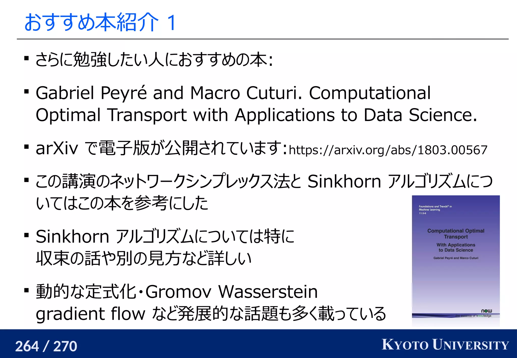 264 / 270 KYOTO UNIVERSITY
おすすめ本紹介 1

さらに勉強したい人におすすめの本:

Gabriel Peyré and Macro Cuturi. Computational
Optimal Transport with Applications to Data Science.

arXiv で電子版が公開されています:https://arxiv.org/abs/1803.00567

この講演のネットワークシンプレックス法と Sinkhorn アルゴリズムにつ
いてはこの本を参考にした

Sinkhorn アルゴリズムについては特に
収束の話や別の見方など詳しい

動的な定式化・Gromov Wasserstein
gradient flow など発展的な話題も多く載っている
 