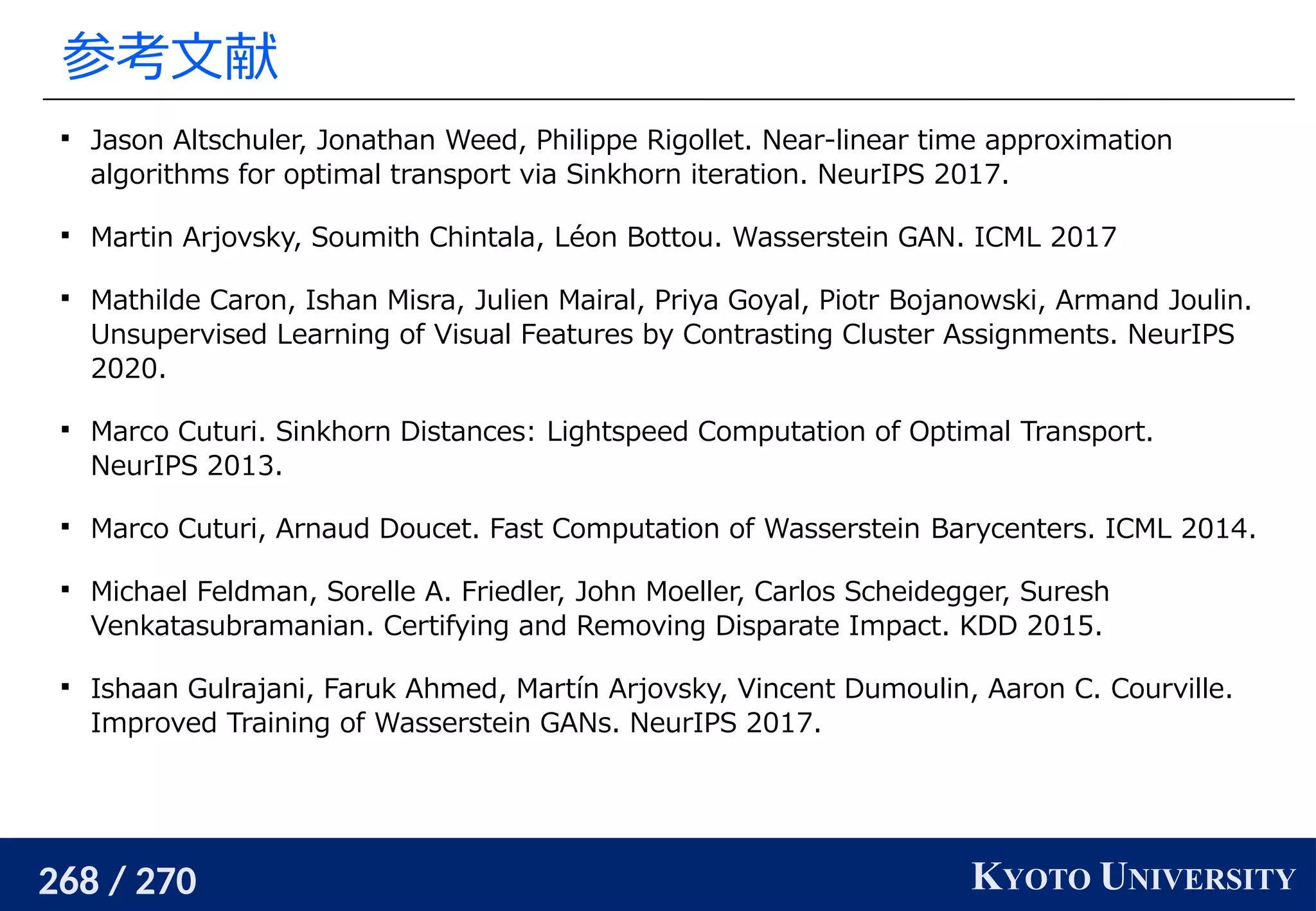 268 / 270 KYOTO UNIVERSITY
参考文献

Jason Altschuler, Jonathan Weed, Philippe Rigollet. Near-linear time approximation
algorithms for optimal transport via Sinkhorn iteration. NeurIPS 2017.

Martin Arjovsky, Soumith Chintala, Léon Bottou. Wasserstein GAN. ICML 2017

Mathilde Caron, Ishan Misra, Julien Mairal, Priya Goyal, Piotr Bojanowski, Armand Joulin.
Unsupervised Learning of Visual Features by Contrasting Cluster Assignments. NeurIPS
2020.

Marco Cuturi. Sinkhorn Distances: Lightspeed Computation of Optimal Transport.
NeurIPS 2013.

Marco Cuturi, Arnaud Doucet. Fast Computation of Wasserstein Barycenters. ICML 2014.

Michael Feldman, Sorelle A. Friedler, John Moeller, Carlos Scheidegger, Suresh
Venkatasubramanian. Certifying and Removing Disparate Impact. KDD 2015.

Ishaan Gulrajani, Faruk Ahmed, Martín Arjovsky, Vincent Dumoulin, Aaron C. Courville.
Improved Training of Wasserstein GANs. NeurIPS 2017.
 