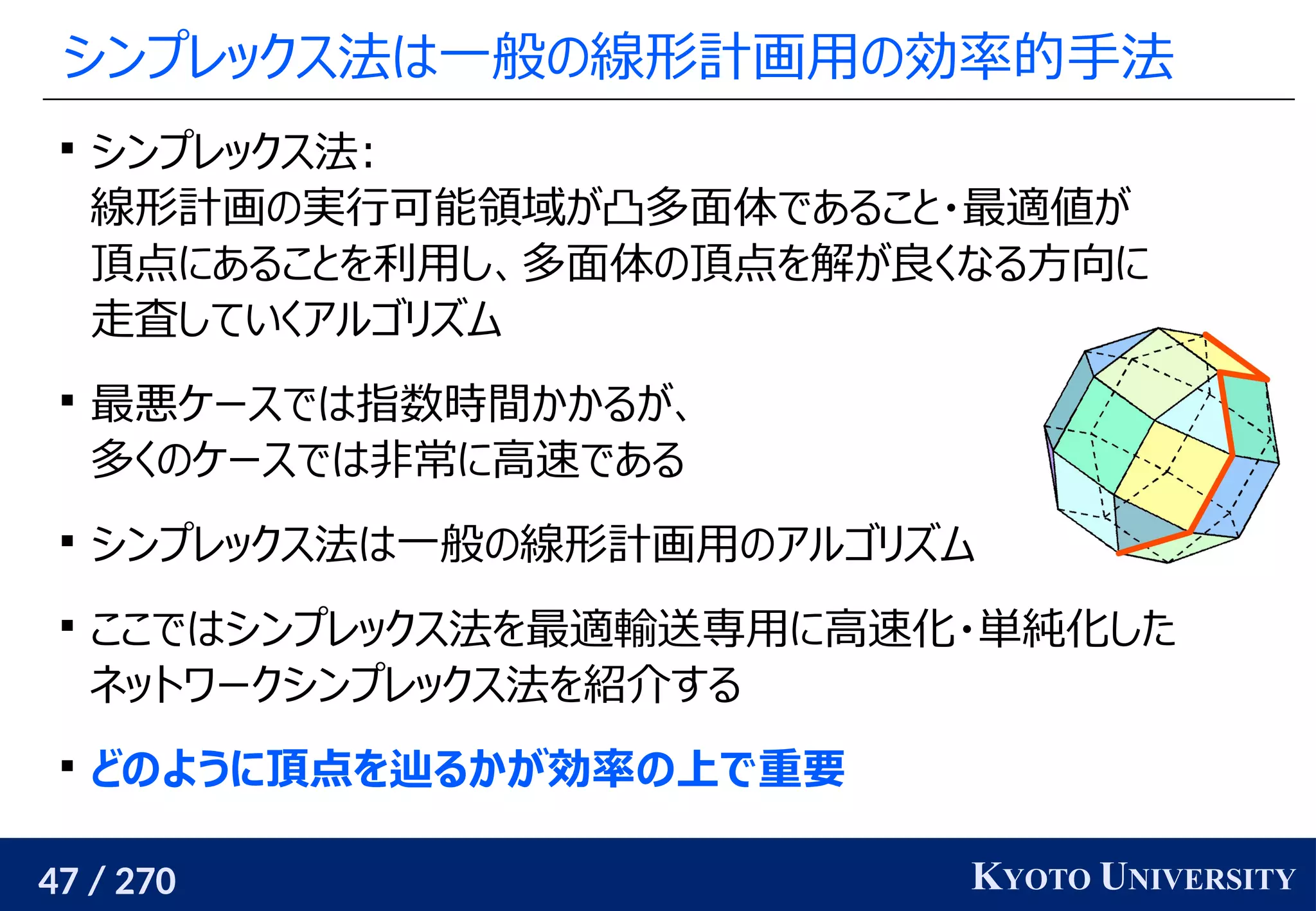 47 / 270 KYOTO UNIVERSITY
シンプレックス法は一般の線形計画用の効率的手法

シンプレックス法:
線形計画の実行可能領域が凸多面体であること・最適値が
頂点にあることを利用し、多面体の頂点を解が良くなる方向に
走査していくアルゴリズム

最悪ケースでは指数時間かかるが、
多くのケースでは非常に高速である

シンプレックス法は一般の線形計画用のアルゴリズム

ここではシンプレックス法を最適輸送専用に高速化・単純化した
ネットワークシンプレックス法を紹介する

どのように頂点を辿るかが効率の上で重要
 