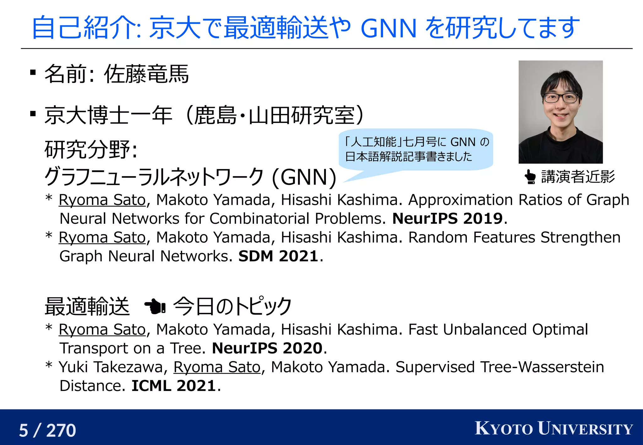 5 / 270 KYOTO UNIVERSITY
自己紹介: 京大で最適輸送や GNN を研究してます

名前: 佐藤竜馬

京大博士一年（鹿島・山田研究室）
研究分野:
グラフニューラルネットワーク (GNN)
* Ryoma Sato, Makoto Yamada, Hisashi Kashima. Approximation Ratios of Graph
Neural Networks for Combinatorial Problems. NeurIPS 2019.
* Ryoma Sato, Makoto Yamada, Hisashi Kashima. Random Features Strengthen
Graph Neural Networks. SDM 2021.
最適輸送　 今日のトピック
* Ryoma Sato, Makoto Yamada, Hisashi Kashima. Fast Unbalanced Optimal
Transport on a Tree. NeurIPS 2020.
* Yuki Takezawa, Ryoma Sato, Makoto Yamada. Supervised Tree-Wasserstein
Distance. ICML 2021.
 講演者近影
「人工知能」七月号に GNN の
日本語解説記事書きました
 