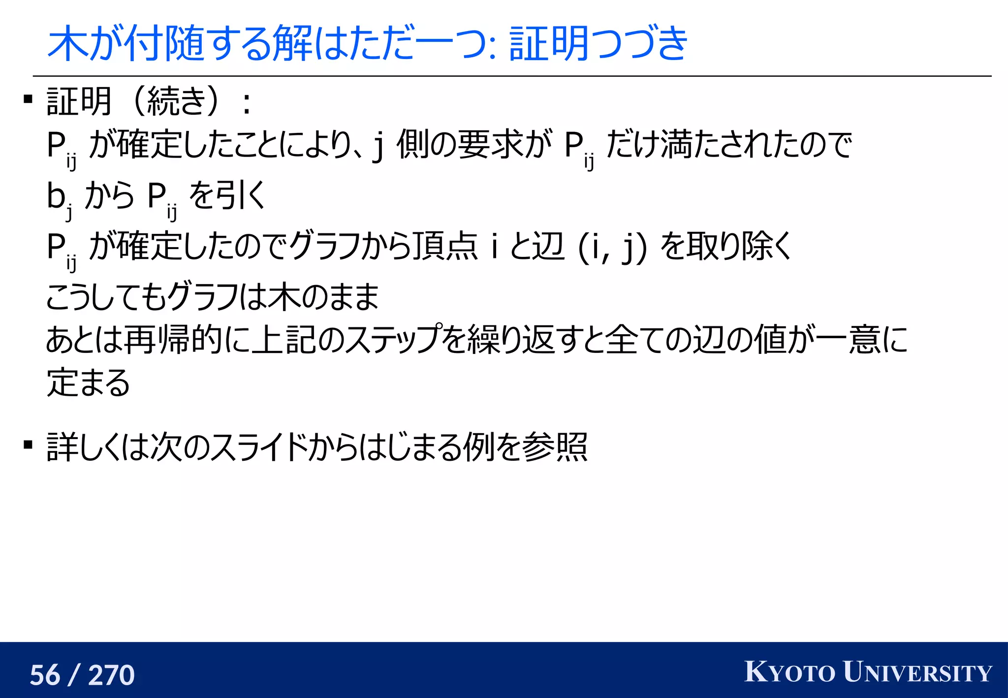56 / 270 KYOTO UNIVERSITY
木が付随する解はただ一つ: 証明つづき

証明（続き）:
Pij
が確定したことにより、j 側の要求が Pij
だけ満たされたので
bj
から Pij
を引く
Pij
が確定したのでグラフから頂点 i と辺 (i, j) を取り除く
こうしてもグラフは木のまま
あとは再帰的に上記のステップを繰り返すと全ての辺の値が一意に
定まる

詳しくは次のスライドからはじまる例を参照
 