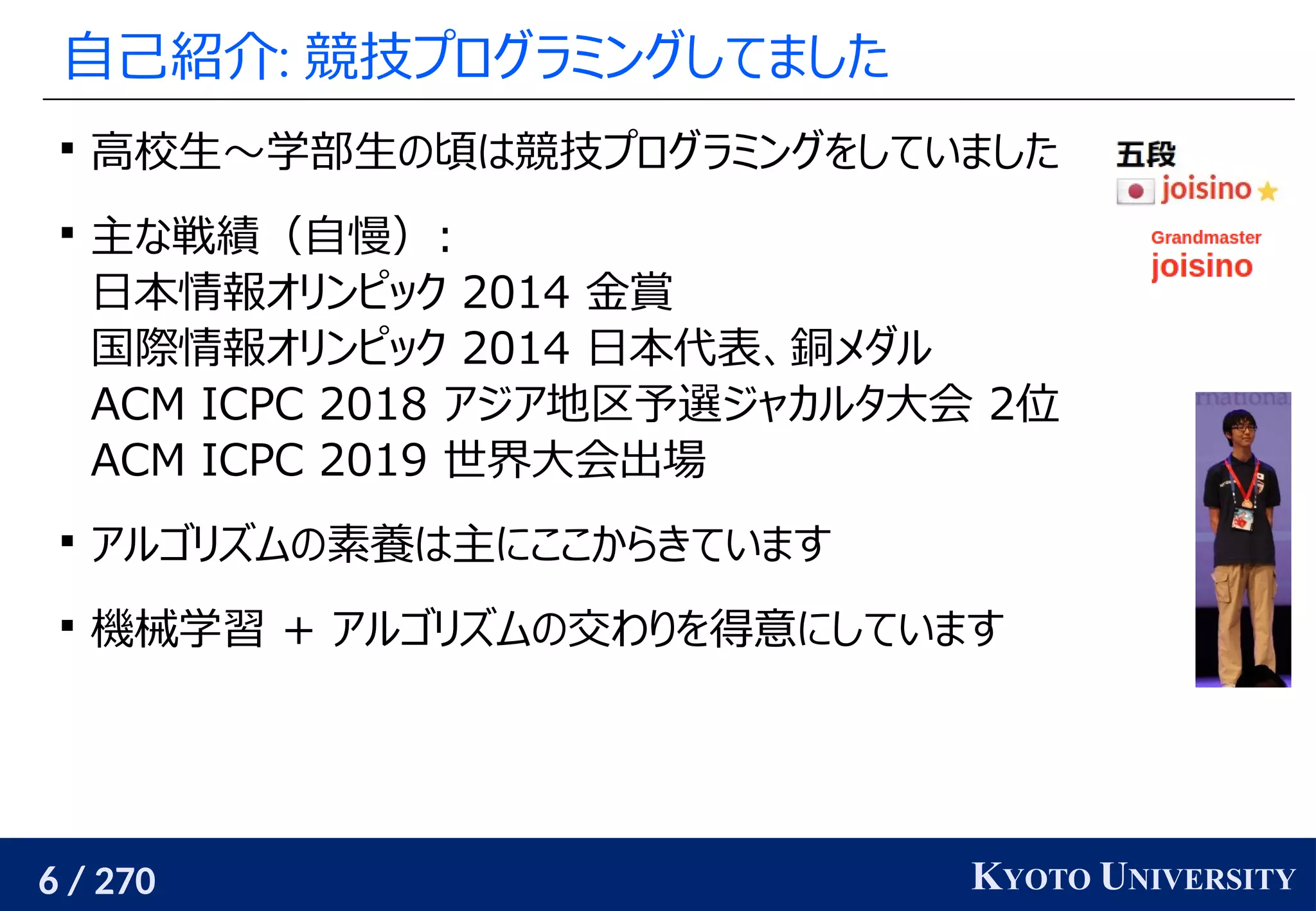 6 / 270 KYOTO UNIVERSITY
自己紹介: 競技プログラミングしてました

高校生〜学部生の頃は競技プログラミングをしていました

主な戦績（自慢）:
日本情報オリンピック 2014 金賞
国際情報オリンピック 2014 日本代表、銅メダル
ACM ICPC 2018 アジア地区予選ジャカルタ大会 2位
ACM ICPC 2019 世界大会出場

アルゴリズムの素養は主にここからきています

機械学習 + アルゴリズムの交わりを得意にしています
 