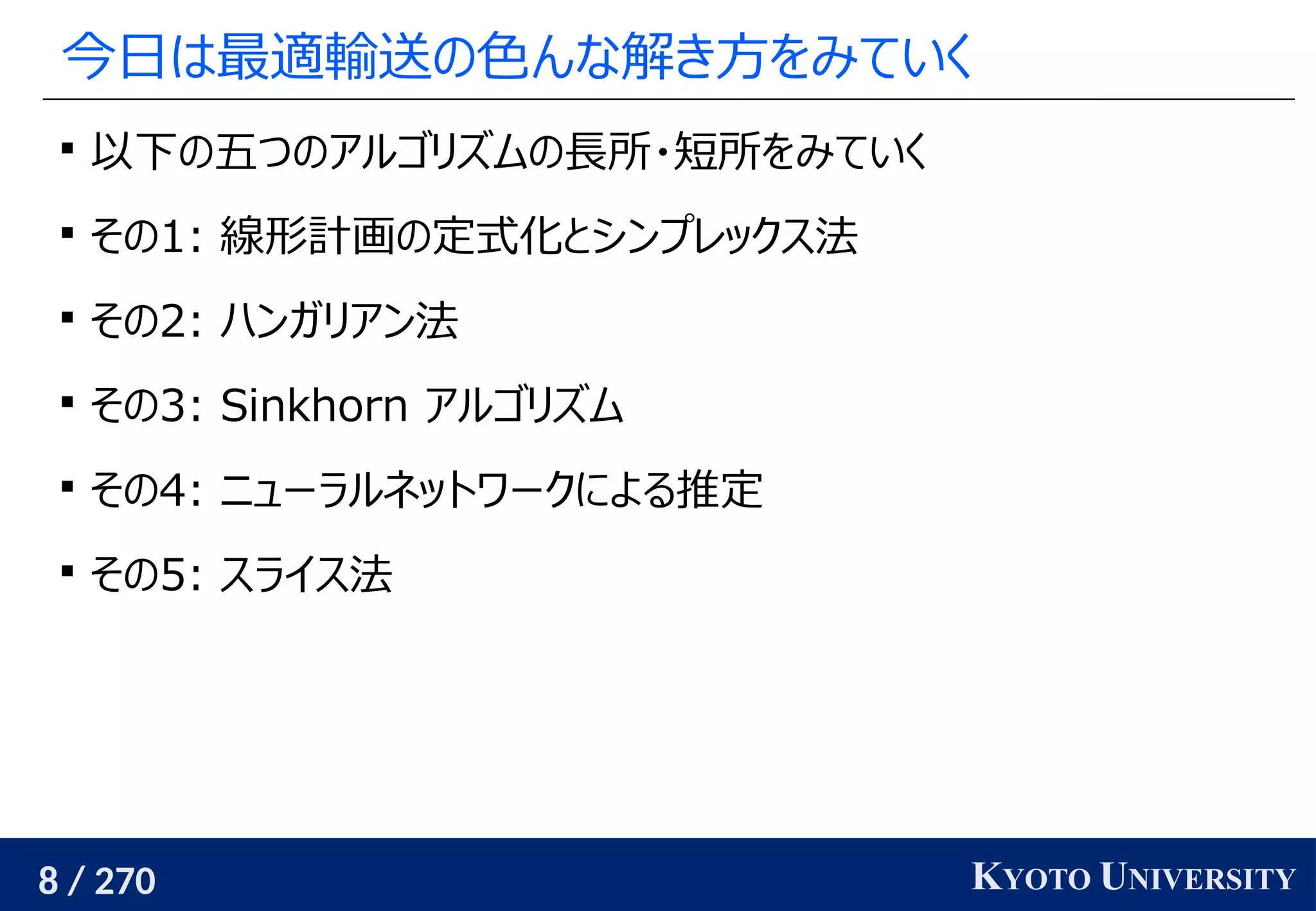 8 / 270 KYOTO UNIVERSITY
今日は最適輸送の色んな解き方をみていく

以下の五つのアルゴリズムの長所・短所をみていく

その1: 線形計画の定式化とシンプレックス法

その2: ハンガリアン法

その3: Sinkhorn アルゴリズム

その4: ニューラルネットワークによる推定

その5: スライス法
 