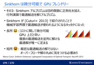 199 / 270 KYOTO UNIVERSITY
Sinkhorn は微分可能で GPU フレンドリー

その3: Sinkhorn アルゴリズムは目的関数に正則化を加え、
行列演算で最適輸送を解くアルゴリズム

Sinkhorn が [Cuturi+ 2013] で紹介されたことで
機械学習界隈で最適輸送が使われるようになるキッカケになった

長所 :コストに関して微分可能
GPU 上だと早い
複数の最適輸送を並列に解ける
最適解が唯一に定まる

短所 : 厳密な最適輸送の解ではない
オーバーフローや解の丸めに気をつける必要あり
Marco Cuturi. Sinkhorn Distances: Lightspeed Computation of Optimal Transport. NeurIPS 2013.
Gabriel Peyré, Marco Cuturi. Computational Optimal Transport. 2019.
 