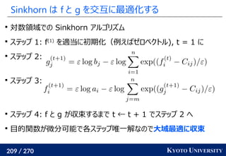 209 / 270 KYOTO UNIVERSITY
Sinkhorn は f と g を交互に最適化する

対数領域での Sinkhorn アルゴリズム

ステップ 1: f(1)
を適当に初期化（例えばゼロベクトル), t = 1 に

ステップ 2:

ステップ 3:

ステップ 4: f と g が収束するまで t ← t + 1 でステップ 2 へ

目的関数が微分可能で各ステップ唯一解なので大域最適に収束
 